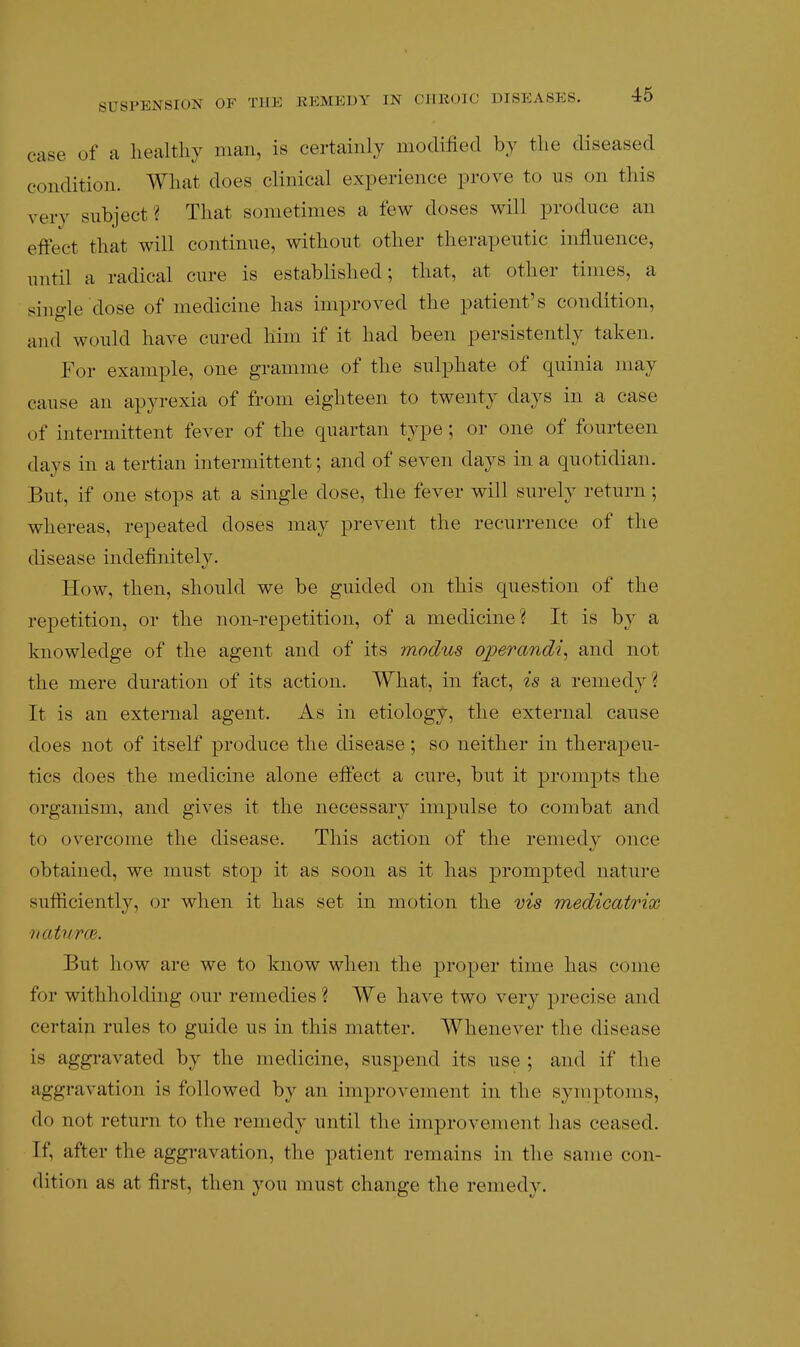 case of a healthy man, is certainly modified by the diseased condition. What does clinical experience prove to us on this very subject ? That sometimes a few doses will produce an eftect that will continue, without other therapeutic influence, until a radical cure is established; tliat, at other times, a single dose of medicine has improved the patient's condition, and would have cured him if it had been persistently taken. For example, one gramme of the sulphate of quinia may cause an apyrexia of from eighteen to twenty days in a case of intermittent fever of the quartan type ; or one of fourteen days in a tertian intermittent; and of seven days in a quotidian. But, if one stops at a single dose, the fever will surely return; whereas, repeated doses may prevent the recurrence of the disease indefinitely. How, then, should we be guided on this question of the repetition, or the non-repetition, of a medicine? It is b}^ a knowledge of the agent and of its modus operandi^ and not the mere duration of its action. What, in fact, is a remedy? It is an external agent. As in etiology, the external cause does not of itself produce the disease; so neither in therapeu- tics does the medicine alone eftect a cure, but it promjots the organism, and gives it the necessary impulse to combat and to overcome the disease. This action of the remedy once obtained, we must stop it as soon as it has prompted nature sufficiently, or when it has set in motion the vis medicatrix naturm. But how are we to know when the proper time has come for withholding our remedies ? We have two very precise and certain rules to guide us in this matter. Whenever the disease is aggi-avated by the medicine, suspend its use ; and if the aggravation is followed by an improvement in the symptoms, do not return to the remedy until the improvement has ceased. If, after the aggravation, the patient remains in tlie same con- dition as at first, then you must change the remedy.