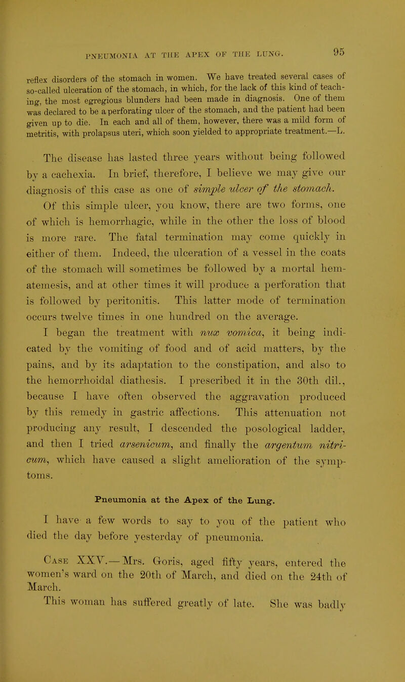 PNEUMONIA AT THE APEX OF THE LUNG. reflex disorders of the stomach in women. We have treated several cases of so-called ulceration of the stomach, in which, for the lack of this kind of teach- ing, the most egregious blunders had been made in diagnosis. One of them was declared to be a perforating ulcer of the stomach, and the patient had been given up to die. In each and all of them, however, there was a mild form of metritis, with prolapsus uteri, which soon yielded to appropriate treatment.—L. The disease lias lasted tliree years without being followed by a cachexia. In brief, therefore, I believe we may give our diagnosis of this case as one of simjple ulcer of the stomacTi. Of this simple ulcer, you know, there are two forms, one of which is hemorrhagic, while in the other the loss of blood is more rare. The fatal termination may come quickly in either of them. Indeed, the ulceration of a vessel in the coats of the stomach will sometimes be followed by a mortal hem- atemesis, and at other times it will produce a perforation that is followed by peritonitis. This latter mode of termination occurs twelve times in one hundred on the average. I began the treatment with mix vomica^ it being indi- cated by the vomiting of food and of acid matters, by the pains, and by its adaptation to the constipation, and also to the hemorrhoidal diathesis. I prescribed it in the 30th dil., because I have often observed the aggravation produced by this remedy in gastric affections. This attenuation not producing any result, I descended the posological ladder, and then I tried arsenicum, and finally the argentum nitri- cum^ which have caused a slight amelioration of the symp- toms. Pneumonia at the Apex of the Lung. I have a few words to say to 3^ou of the patient who died the day before yesterday of pneumonia. Case XXV.—Mrs. Goris, aged fifty years, entered the women's ward on the 20th of March, and died on the 24th of March. This woman has sufi'ered greatly of late. She was badh-