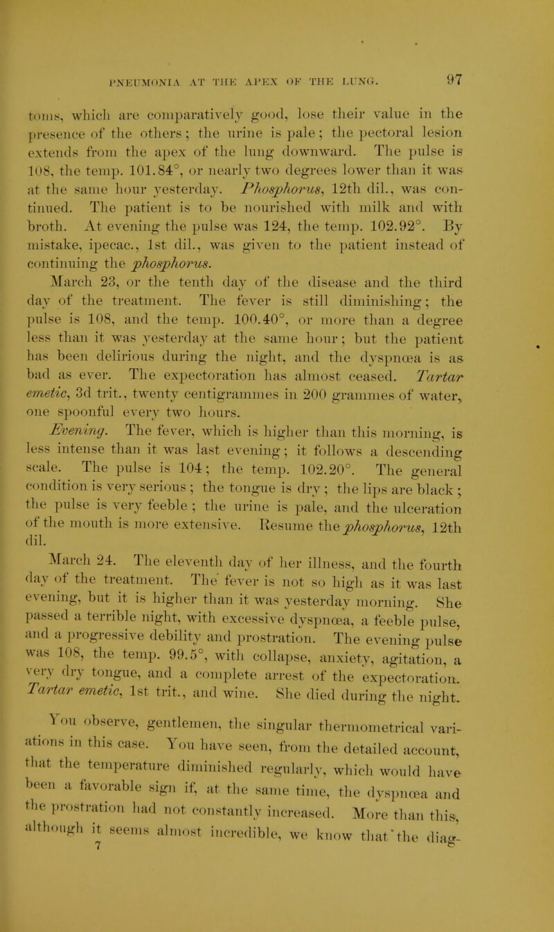 t()nKs, which are comparatively good, lose their value in the pj-esence of the others; the urine is pale; the pectoral lesion extends from the apex of the lung downward. The pulse is 108, the temp. 101.84°, or nearly two degrees lower than it waS' at the same hour yesterday. Phosphorus, 12th dil., was con- tinued. The patient is to be nourished with milk and with broth. At evening the pulse was 124, the temp. 102.92°. By mistake, ipecac, 1st dil., was given to the patient instead of continuing the phosphorus. March 23, or the tenth day of the disease and the third day of the treatment. The fever is still diminishing; the pulse is 108, and the temp. 100.40°, or more than a degree less than it was yesterday at the same hour; but the patient has been delirious during the night, and the dyspnoea is as bad as ever. The expectoration has almost ceased. Tartar emetic, 3d trit., twenty centigrammes in 200 grammes of water, one spoonful every two hours. Evening. The fever, which is higher than this morning, is less intense than it was last evening; it follows a descending scale. The pulse is 104; the temp. 102.20°. The general condition is very serious ; the tongue is dry ; the lips are black ; the pulse is very feeble ; the urine is pale, and the ulceration of the mouth is more extensive. Kesume the phosphorus, 12th dil. March 24. The eleventh day of her illness, and the fourth day of the treatment. The fever is not so high as it was last evening, but it is higher than it was yesterday morning. She passed a terrible night, with excessive dyspnoea, a feeble pulse, and a progi-essive debility and prostration. The evening pulse was 108, the temp. 99.5°, with collapse, anxiety, agitation, a very dry tongue, and a complete arrest of the expectoration. Tartar emetic, Ist trit., and wine. She died during the night. You observe, gentlemen, the singular thermometrical vari- ations in this case. You have seen, from the detailed account, that the temperature diminished regularly, which would have been a favorable sign if, at the same time, the dvspncea and the prostration had not constantly increased. More thaii thi&, although it seems almost incredible, we know that ^ the diag-