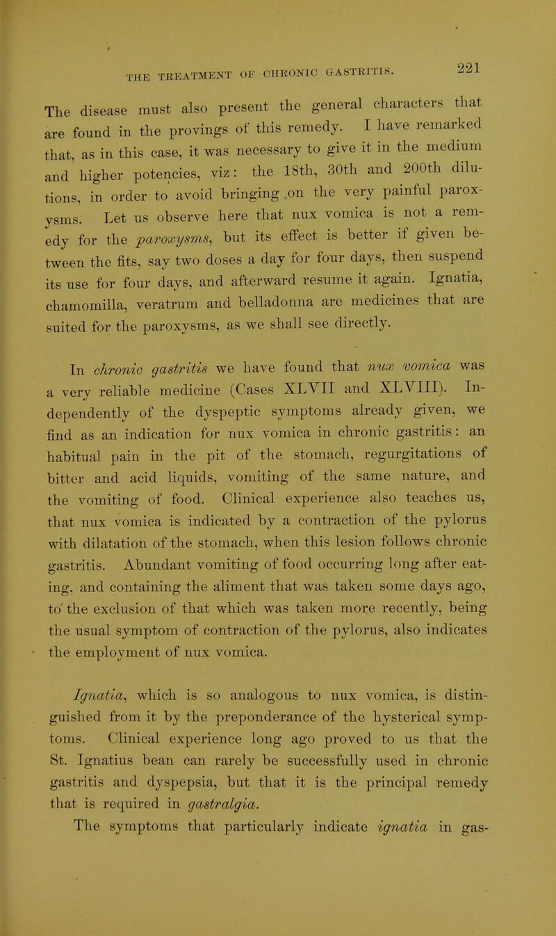 The disease must also present the general characters that are found in the provings of this remedy. I have remarked that, as in this case, it was necessary to give it in the medium and higher potencies, viz: the 18th, 30th and 200th dilu- tions, in order to avoid bringing .on the very painful parox- ysms. Let us observe here that nux vomica is not a rem- edy for the paroxysms, but its effect is better if given be- tween the fits, say two doses a day for four days, then suspend its use for four days, and afterward resume it again. Ignatia, chamomilla, veratrum and belladonna are medicines that are suited for the paroxysms, as we shall see directly. In chronic gastritis we have found that nux vomica was a very reliable medicine (Cases XLYII and XLYIII). In- dependently of the dyspeptic symptoms already given, we find as an indication for nux vomica in chronic gastritis: an habitual pain in the pit of the stomach, regurgitations of bitter and acid liquids, vomiting of the same nature, and the vomiting of food. Clinical experience also teaches us, that nux vomica is indicated by a contraction of the pylorus with dilatation of the stomach, when this lesion follows chronic gastritis. Abundant vomiting of food occurring long after eat- ing, and containing the aliment that was taken some days ago, to' the exclusion of that which was taken more recently, being the usual symptom of contraction of the pylorus, also indicates the employment of nux vomica. Ignatia, which is so analogous to nux vomica, is distin- guished from it by the preponderance of the hysterical symp- toms. Clinical experience long ago proved to us that the St. Ignatius bean can rarely be successfully used in chronic gastritis and dyspepsia, but that it is the principal remedy that is required in gastralgia. The symptoms that particularly indicate ignatia in gas-