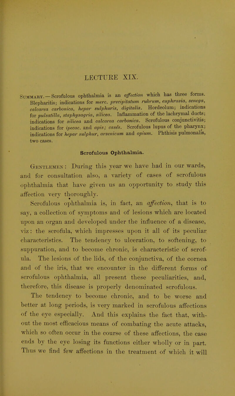 LECTURE XIX. SuMMAKY. —Scrofulous Ophthalmia is an affection which has three forms. Blepharitis; indications for mere, precipitatum rubrim, euphrasia, senega, calcarea carbonica, hepar sulphuris, digitalis. Hordeolum; indications for Pulsatilla, staphysagria, silicea. Inflammation of the lachrymal ducts; indications for silicea and calcarea carbonica. Scrofulous conjunctivitis; indications for ipecac, and apis; case's. Scrofulous lupus of the pharynx; indications for hepar sulphur, arsenicum and opiim. Phthisis pulmonahs, two cases. Scrofulous Ophthalmia. Gentlemen : Dnriiig this year we have had in our wards, and for consultation also, a variety of cases of scrofulous ophthalmia that have given us an opportunity to study this aifection very thoroughly. Scrofulous ophthalmia is, in fact, an afection, that is to say, a collection of symptoms and of lesions which are located upon an organ and developed under the influence of a disease, viz: the scrofula, which impresses upon it all of its peculiar characteristics. The tendency to ulceration, to softening, to suppuration, and to become chronic, is characteristic of scrof- ula. The lesions of the lids, of the conjunctiva, of the cornea and of the iris, that we encounter in the diflferent forms of scrofulous ophthalmia, all present these peculiarities, and, therefore, this disease is properly denominated scrofulous. The tendency to become chronic, and to be worse and better at long periods, is very marked in scrofulous affections of the eye especially. And this explains the fact that, with- out the most efficacious means of combating the acute attacks, which so often occur in the course of these affections, the case ends by the eye losing its functions either wholly or in part. Thus we find few affections in the treatment of which it will