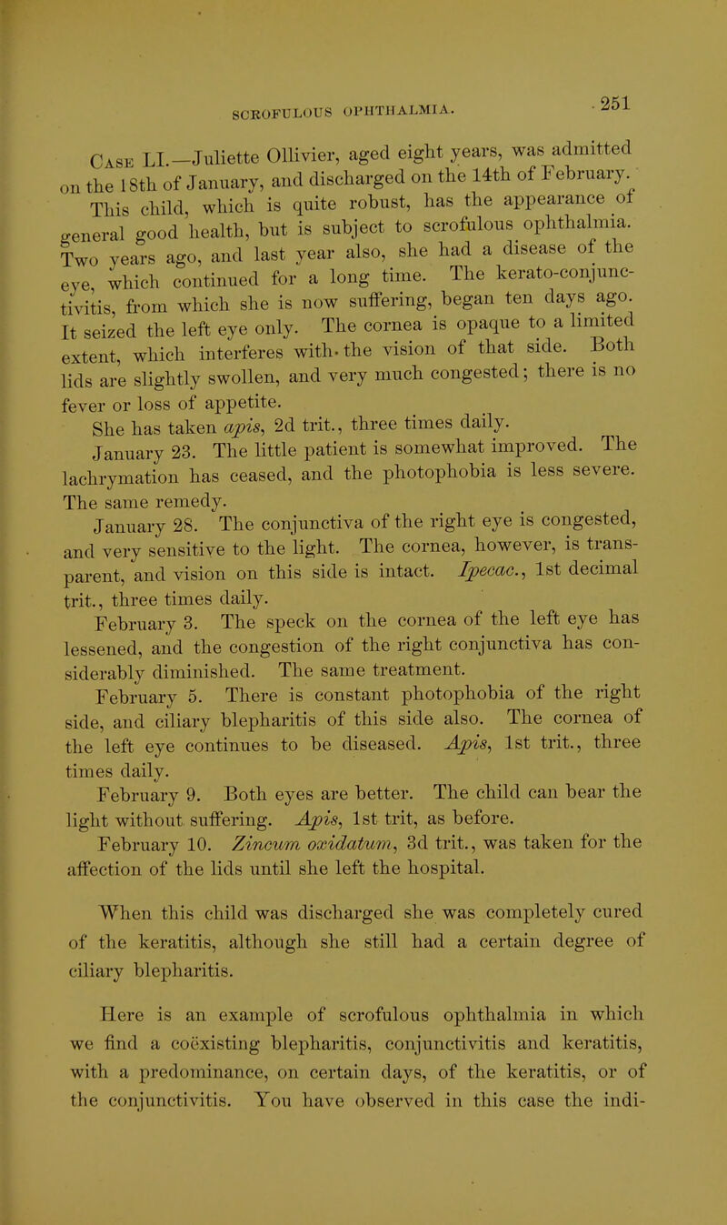 Case LI —Juliette Ollivier, aged eight years, was admitted on the 18th of January, and discharged on the 14th of February This child, which is quite robust, has the appearance ol general good health, but is subject to scrofulous ophthalmia. Two years ago, and last year also, she had a disease of the eve which continued for a long time. The kerato-conjunc- tivitis, from which she is now suffering, began ten days ago. It seized the left eye only. The cornea is opaque to a liniited extent, which interferes with- the vision of that side. Both lids are slightly swollen, and very much congested; there is no fever or loss of appetite. She has taken apis, 2d trit., three times daily. January 23. The little patient is somewhat improved. The lachrymation has ceased, and the photophobia is less severe. The same remedy. January 28. The conjunctiva of the right eye is congested, and very sensitive to the light. The cornea, however, is trans- parent, and vision on this side is intact. Ipecac, 1st decimal trit., three times daily. February 3. The speck on the cornea of the left eye has lessened, and the congestion of the right conjunctiva has con- siderably diminished. The same treatment. February 5. There is constant photophobia of the right side, and ciliary blepharitis of this side also. The cornea of the left eye continues to be diseased. Apis, 1st trit., three times daily. February 9. Both eyes are better. The child can bear the light without suffering. Apis, 1st trit, as before. February 10. Zinoum oxidatum, 3d trit., was taken for the affection of the lids until she left the hospital. When this child was discharged she was completely cured of the keratitis, although she still had a certain degree of ciliary blepharitis. Here is an example of scrofulous ophthalmia in which we find a coexisting blepharitis, conjunctivitis and keratitis, with a predominance, on certain days, of the keratitis, or of the conjunctivitis. You have observed in this case the indi-