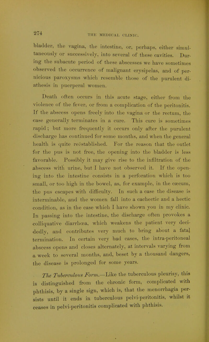 -^•^ TllK MEUIOAL OLINK!. bladder, the vagina, thv intestine, or, perhaps, either simul- taneously or successively, into several of these cavities. Dur- ing the subacute period of these abscesses we have sometimes observed the occurrence of malignant erysipelas, and of per- nicious paroxysms which resemble those of the purulent di- athesis in puerperal women. Death often occurs in this acute stage, either from the violence of the fever, or from a complication of the peritonitis. If the abscess opens freely into the vagina or the rectum, the case generally terminates in a cure. This cure is sometimes rapid; but more frequently it occurs only after the purulent discharge has continued for some months, and when the general health is quite reestablished. For the reason that the outlet for the pus is not free, the opening into the bladder is less favorable. Possibly it may give rise to the infiltration of the abscess with urine, but I have not observed it. If the open- ing into the intestine consists in a perforation which is too small, or too high in the bowel, as, for example, in the caecum, the pus escapes with difficulty. In such a case the disease is interminable, and the women fall into a cachectic and a hectic condition, as in the case which I have shown you in my clinic. In passing into the intestine, the discharge often provokes a colliquative diarrhoea, which weakens the patient very deci- dedly, and contributes very much to bring about a fatal termination. In certain very bad cases, the intra-peritoneal abscess opens and closes alternately, at intervals varying from a week to several months, and, beset by a thousand dangers, the disease is prolonged for some years. The TuhercuLoiis i^orm.—Like the tuberculous pleurisy, this is distinguished from the chronic form, complicated with phthisis, by a single sign, which is, that the monorrhagia per- sists until it ends in tuberculous pelvi-peritonitis, whilst it ceases in pelvi-peritonitis complicated with phthisis.