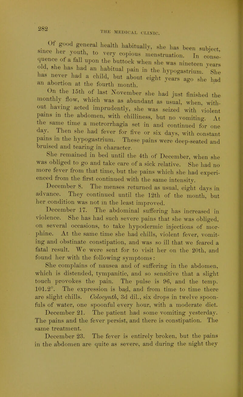 90Q 'fHE MEDICAL CLINIC. Of good general health habitually, she has been subject since her youth, to very copious menstruation. Tn co se- o\r:he1i: f ^^^^'^^'^^ -^-^^ was nineteen yea's old, she ha had an habitual pain in the hypogastrium. She has never had a child, but about eight years ago she had an abortion at the fourth month. On the 15th of last ]^ovember she had just finished the monthly flow, which was as abundant as usual, when with- out having acted imprudently, she was seized with violent pains in the abdomen, with chilliness, but no vomiting. At the same time a metrorrhagia set in and continued for one day. Then she had fever for five or six days, with constant pams m the hypogastrium. These pains were deep-seated and bruised and tearing in character. She remained in bed until the 4th of December, when she was obliged to go and take care of a sick relative. She had no more fever from that time, but the pains which she had experi- enced from the first continued with the same intensity. December 8. The menses returned as usual, eight days in advance. They continued until the 12th of the month, but her condition was not m the least improved. December 17. The abdominal suflfering has increased in violence. She has had such severe pains that she was obliged, on several occasions, to take hypodermic injections of mor- phine. At the same time she had chills, violent fever, vomit- ing and obstinate constipation, and was so ill that we feared a fatal result. We were sent for to visit her on the 20th, and found her with the following symptoms : She complains of nausea and of suffering in the abdomen, which is distended, tympanitic, and so sensitive that a slight touch provokes the pain. The pulse is 96, and the temp. 101.2°. The expression is bad, and from time to time there are slight chills. Colocynth, 3d dil., six drops in twelve spoon- fuls of water, one spoonful every hour, with a moderate diet. December 21. The patient had some vomiting yesterday. The pains and the fever persist, and there is constipation. The same treatment. December 23. The fever is entirely broken, but the pains in the alDdomen are quite as severe, and during the night they