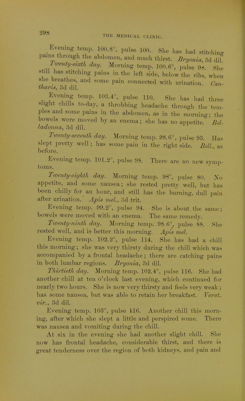 TllK MEDICAL (JLIMIC. Evening temp. 100.8°, pulse 100. She has had stitching pains through the ab(h)men, and much thirst. Bryonia. 3d dil Iwenty-sixth day. Morning temp. 100.6°, pul«e O.K. She still has stitching pains in the left side, below the ribs, when she breathes, and some pain connected with urination. Can- tfiaris, 3d dil. Evening temp. 103.4°, pulse 110. She has had three slight chills to-day, a throbbing headache through the tem- ples and some pains in the abdomen, as in the morning; the bowels were moved by an enema; she has no appetite. 'Bel- ladonna, 3d dil. Tiuenty-seventh day. Morning temp. 98.6°, pulse 93. Has slept pretty well; has some pain in the right side. BelU as before. Evening temp. 101.2°, pulse 98. There are no new symp- toms. Twenty-eighth day. Morning temp. 98°, pulse 80. IS'o appetite, and some nausea; she rested pretty well, but has been chilly for an hour, and still has the burning, dull pain after urination. Apis mel., 3d trit. Evening temp. 99.2°, pulse 94. She is about the same; bowels were moved with an enema. The same remedy. Twenty-ninth day. Morning temp. 98.6°^ pulse 88. She rested well, and is better this morning. Apis met. Evening temp. 102.2°, pulse 114. She has had a chill this morning; she was very thirsty during the chill which was accompanied by a frontal headache; there are catching pains in both lumbar regions. Bryonia., 3d dil. Thirtieth day. Morning temp. 102.4°, pulse 116. She had another chill at ten o'clock last evening, which continued for nearly two hours. She is now very thirsty and feels very weak ; has some nausea, but was able to retain her breakfast. Yerat. mr., 3d dil. Evening temp. 103°, pulse 116. Another chill this morn- ing, after which she slept a little and perspired some. There was nausea and vomiting during the chill. At six in the evening she had another slight chill. She now has frontal heada,clie, considerable thirst, and there is great tenderness over the region of both kidneys, and pain and