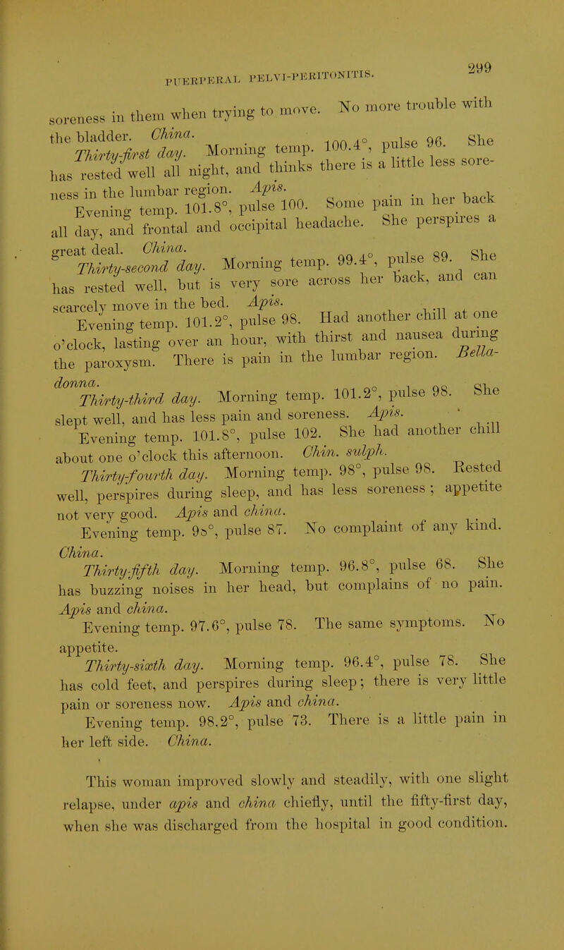 9MQ PUKKl'KHAI. I-ELVI-PERITONITIS. s„..cnes. in then, when trying to move. No more trouble with the bladder. China. ion/t» i-,nlse 96 She TMrty-first day. Mornmg temp. 100.4 , P ^''^ has rested well all night, and thinks there is a little less sore iip^s in tlie lumbar region. Apis. ..-.1.1 EyenhL temp. 101.8°, pulse 100. Some pain in her back all dly and frontal and occipital headache. She perspires a ffreat deal. China. c;,  Thirty-second day. Morning temp. 99.i , p^ilse 89^ fehe has rested well, but is very sore across her back, and can scarcely move in the bed. Apis. th . ^ Evening temp. 101.2°, pulse 98. Had another chill at one o'clock, lasting over an hour, with thirst and nausea during the paroxysm. There is pain in the lumbar region. Bella- ^^hirty-thi/rd day. Morning temp. 101.2°, pulse 98. She slept well, and has less pain and soreness. Apis. ' Evening temp. 101.8°, pulse 102. She had another chill about one o'clock this afternoon. Chin, sulph. Thirty-fourth day. Morning temp. 98°, pulse 98. Rested well, perspires during sleep, and has less soreness ; appetite not very good. Apis and china. Evening temp. 9s°, pulse 87. No complaint of any kind. China. Thirty-fifth day. Morning temp. 96.8°, pulse 68. fehe has buzzing noises in her head, but complains of no pam. Apis and china. Evening temp. 97.6°, pulse 78. The same symptoms. No appetite. Thirty-sixth day. Morning temp. 96.4°, pulse 78. She has cold feet, and perspires during sleep; there is very little pain or soreness now. Apis and china. Evening temp. 98.2°, pulse 73. There is a little pain in her left side. China. This woman improved slowly and steadily, with one slight relapse, under apis and china chiefly, until the fifty-first day, when she was discharged from the hospital in good condition.