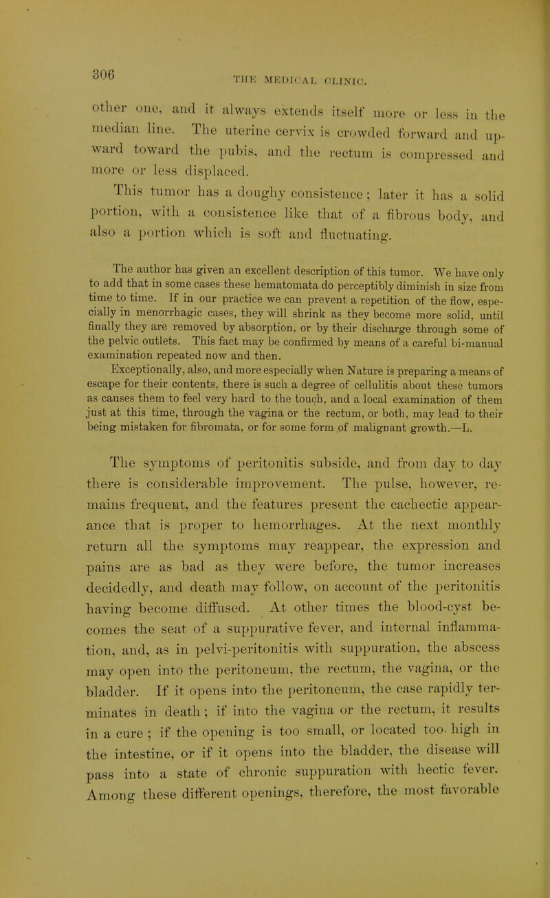 Other one, and it always extends itself more or less in the median line. The uterine cervix is crowded forward and up- ward toward the pubis, and the rectum is compressed and more or less displaced. This tumor has a doughy consistence; later it has a solid portion, with a consistence like that of a fibrous body, and also a jXM-tion which is soft and fluctuating. The author has given an excellent description of this tumor. We have only to add that in some cases these hematomata do perceptibly diminish in size from time to time. If in our practice we can prevent a repetition of the flow, espe- cially in menorrhagic cases, they will shrink as they become more solid, until finally they are removed by absorption, or by their discharge through some of the pelvic outlets. This fact may be confirmed by means of a careful bi-manual examination repeated now and then. Exceptionally, also, and more especially when Nature is preparing a means of escape for their contents, there is such a degree of cellulitis about these tumors as causes them to feel very hard to the touch, and a local examination of them just at this time, through the vagina or the rectum, or both, may lead to their being mistaken for fibromata, or for some form of malignant growth.—L. The symptoms of peritonitis subside, and fi-om day to day there is considerable improvement. The pulse, however, re- mains frequent, and the features present the cachectic appear- ance that is proper to hemorrhages. At the next monthly return all the symptoms may reappear, the expression and pains are as bad as they were before, the tumor increases decidedly, and death may follow, on account of the peritonitis having become diffused. At other times the blood-cyst be- comes the seat of a suppurative fever, and internal inflamma- tion, and, as in pelvi-peritoiiitis with suppuration, the abscess may open into the peritoneum, the rectum, the vagina, or the bladder. If it opens into the peritoneum, the case rapidly ter- minates in death ; if into the vagina or the rectum, it results in a cure ; if the opening is too small, or located too- high in the intestine, or if it opens into the bladder, the disease will pass into a state of chronic suppuration with hectic fever. Among these different openings, therefore, the niost favorable