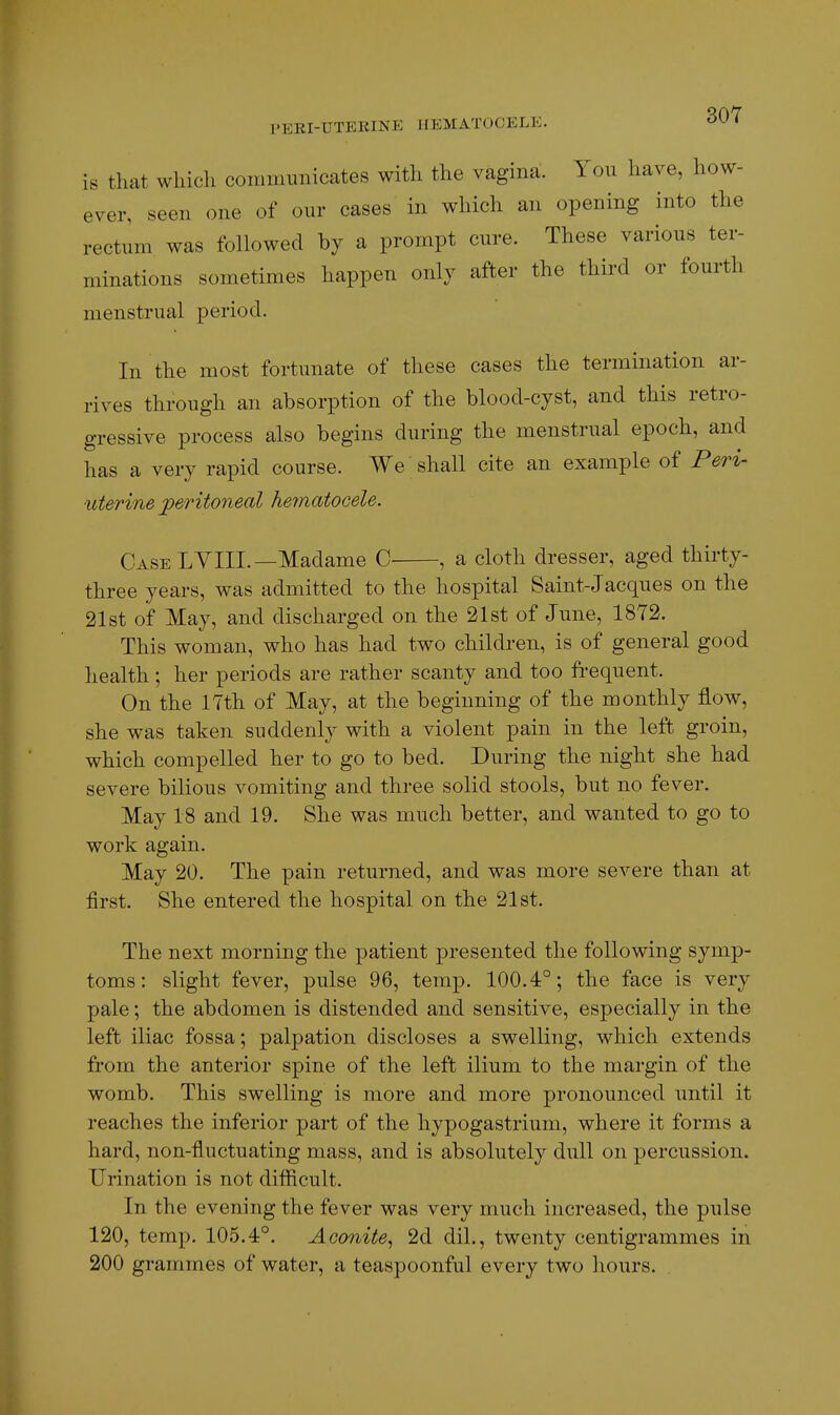 is that which communicates with the vagina. You have, how- ever, seen one of our cases in which an opening into the rectum was followed by a prompt cure. These various ter- minations sometimes happen only after the third or fourth menstrual period. In the most fortunate of these cases the termination ar- rives through an absorption of the blood-cyst, and this retro- gressive process also begins during the menstrual epoch, and has a very rapid course. We shall cite an example of Peri- uterine peritoneal hematocele. Case LYIII.—Madame C , a cloth dresser, aged thirty- three years, was admitted to the hospital Saint-Jacques on the 21st of May, and discharged on the 21st of June, 1872. This woman, who has had two children, is of general good health; her periods are rather scanty and too fi-equent. On the 17th of May, at the beginning of the monthly flow, she was taken suddenly with a violent pain in the left groin, which compelled her to go to bed. During the night she had severe bilious vomiting and three solid stools, but no fever. May 18 and 19. She was much better, and wanted to go to work again. May 20. The pain returned, and was more severe than at first. She entered the hospital on the 21st. The next morning the patient presented the following symp- toms : slight fever, pulse 96, temp. 100.4°; the face is very pale; the abdomen is distended and sensitive, especially in the left iliac fossa; palpation discloses a swelling, which extends from the anterior spine of the left ilium to the margin of the womb. This swelling is more and more pronounced until it reaches the inferior part of the hypogastrium, where it forms a hard, non-fluctuating mass, and is absolutely dull on percussion. Urination is not diflicult. In the evening the fever was very much increased, the pulse 120, temp. 105.4°. Aconite^ 2d dil., twenty centigrammes in 200 grammes of water, a teaspoonful every two hours. .