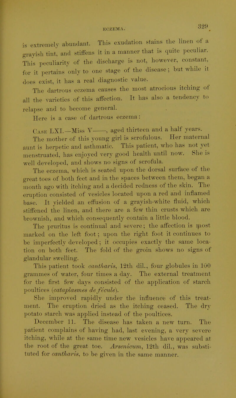 is extremely abundant. This exudation stains the linen of a gravish tint, and stiffens it in a manner that is quite peculiar. Tliis peculiarity of the discharge is not, however, constant, for it pertains ^only to one stage of the disease; but while it does exist, it has a real diagnostic value. The dartrous eczema causes the most atrocious itching of all the varieties of this atfection. It has also a tendency to relapse and to become general. Here is a case of dartrous eczema: Case LXI.—Miss Y , aged thirteen and a half years. The mother of this young girl is scrofulous. Her maternal aunt is herpetic and asthmatic. This patient, who has not yet menstruated, has enjoyed very good health until now. She is well developed, and shows no signs of scrofula. The eczema, which is seated upon the dorsal surface of the great toes of both feet and in the spaces between them, began a month ago with itching and a decided redness of the skin. The eruption consisted of vesicles located upon a red and inflamed base. It yielded an efl'usion of a grayish-white fluid, which stifl'ened the linen, and there are a few thin crusts which are brownish, and which consequently contain a little blood. The pruritus is continual and severe; the afl'ection is i^iost marked on the left foot; upon the right foot it continues to be imperfectly developed; it occupies exactly the same loca- tion on both feet. The fold of the groin shows no signs of glandular swelling. This patient took oantliaris^ 12th dil., four globules in 100 grammes of water, four times a day. The external treatment for the first few days consisted of the application of starch poultices {cataplasmes defecule). She improved rapidly under the influence of this treat- ment. The eruption dried as the itching ceased. The dry potato starch was applied instead of the poultices. December 11. The disease has taken a new turn. The patient complains of having had, last evening, a very severe itching, while at the same time new vesicles have appeared at the root of the great toe. Arsenicum^ 12tli dil., was substi- tuted for oantharis, to be given in the same manner.