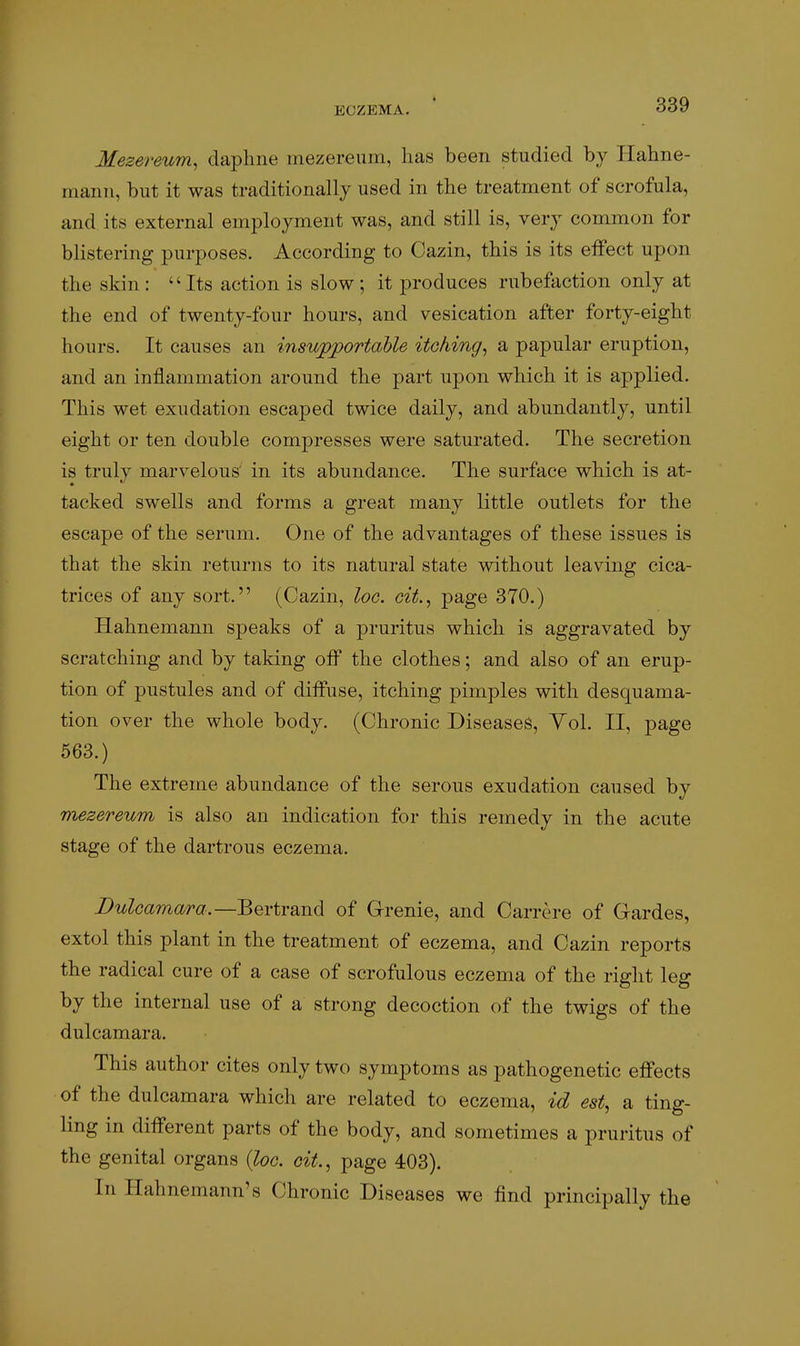 Mezereum, daphne mezereum, has been studied by Hahne- mann, but it was traditionally used in the treatment of scrofula, and its external employment was, and still is, very common for blistering purposes. According to Cazin, this is its effect upon the skin : Its action is slow ; it produces rubefaction only at the end of twenty-four hours, and vesication after forty-eight hours. It causes an insupportable itching, a papular eruption, and an inflammation around the part upon which it is applied. This wet exudation escaped twice daily, and abundantly, until eight or ten double compresses were saturated. The secretion is truly marvelous' in its abundance. The surface which is at- tacked swells and forms a great many little outlets for the escape of the serum. One of the advantages of these issues is that the skin returns to its natural state without leaving cica- trices of any sort. (Cazin, loc. cif., page 370.) Hahnemann speaks of a pruritus which is aggravated by scratching and by taking off the clothes; and also of an erup- tion of pustules and of diffuse, itching pimples with desquama- tion over the whole body. (Chronic Diseases, Yol. II, page 563.) The extreme abundance of the serous exudation caused by mezereum is also an indication for this remedy in the acute stage of the dartrous eczema. Dulcamara.—^Q\iY2Ci\^^ of Grenie, and Carre re of Gardes, extol this plant in the treatment of eczema, and Cazin reports the radical cure of a case of scrofulous eczema of the right leg by the internal use of a strong decoction of the twigs of the dulcamara. This author cites only two symptoms as pathogenetic effects of the dulcamara which are related to eczema, id est, a ting- ling in different parts of the body, and sometimes a pruritus of the genital organs {loc. cit., page 403). In Hahnemann's Chronic Diseases we find principally the