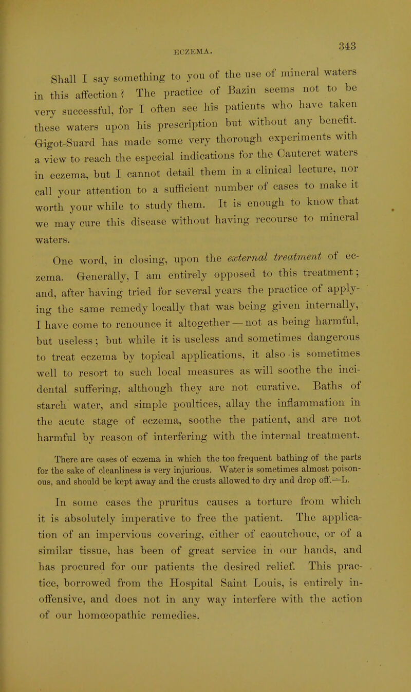 Shall I say something to you of the use of mineral waters in this aifection ? The practice of Bazin seems not to be very successful, for I often see his patients who have taken these waters upon his prescription but without any benefit. Gigot-Suard has made some very thorough experiments with a view to reach the especial indications for the Cauteret waters in eczema, but I cannot detail them in a clinical lecture, nor call your attention to a sufficient number of cases to make it worth your while to study them. It is enough to know that we may cure this disease without having recourse to mineral waters. One word, in closing, upon the external treatment of ec- zema. Generally, I am entirely opposed to this treatment; and, after having tried for several years the practice of apply- ing the same remedy locally that was being given internally, I have come to renounce it altogether — not as being harmful, but useless; but while it is useless and sometimes dangerous to treat eczema by topical applications, it also is sometimes well to resort to such local measures as will soothe the inci- dental suffering, although they are not curative. Baths of starch water, and simple poultices, allay the inflammation in the acute stage of eczema, soothe the patient, and are not harmful by reason of interfering with the internal treatment. There are cases of eczema in which the too frequent bathing of the parts for the sake of cleanliness is very injurious. Water is sometimes almost poison- ous, and should be kept away and the crusts allowed to dry and drop off.—L. In some cases the pruritus causes a torture from which it is absolutely imperative to free the patient. The applica- tion of an impervious covering, either of caoutchouc, or of a similar tissue, has been of great service in our hands, and has procured for our patients the desired relief. This prac- tice, borrowed from the Hospital Saint Louis, is entirely in- offensive, and does not in any way interfere with the action of our homoeopathic remedies.