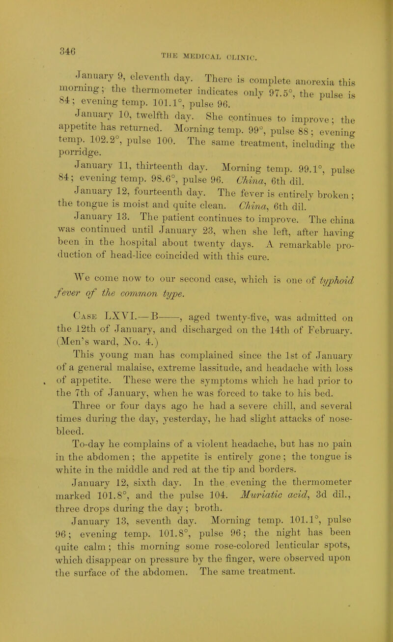 TMIO MEDICAL (JLINIC, January 9, eleventh day. There is complete anorexia this morning; the thermometer indicates only 97.5°, the pulse is 84; evening temp. 101.1°, pulse 96. January 10, twelfth day. She continues to improve; the appetite has returned. Morning temp. 99°, pulse 88 ; evening temp. 102.2°, pulse 100. The same treatment, including the porridge. January 11, thirteenth day. Morning temp. 99.1°, pulse 84; evening temp. 98.6°, pulse 96. Chiiia, 6th dil. January 12, fourteenth day. The fever is entirely broken; the tongue is moist and quite clean. China, 6th dil. January 13. The patient continues to imj^rove. The china was continued until January 23, when she left, after having been in the hospital about twenty days. A remarkable pro- duction of head-lice coincided with this cure. We come now to our second case, which is one of typhoid fever of the common type. Case LXYI. — B , aged twenty-five, was admitted on the 12th of January, and discharged on the 14th of February. (Men's ward, No. 4.) This young man has complained since the 1st of January of a general malaise, extreme lassitude, and headache with loss of appetite. These were the symptoms which he had prior to the 7th of January, when he was forced to take to his bed. Three or four days ago he had a severe chill, and several times during the day, yesterday, he had slight attacks of nose- bleed. To-day he complains of a Adolent headache, but has no pain in the abdomen; the appetite is entirely gone; the tongue is white in the middle and red at the tip and borders. January 12, sixth day. In the evening the thermometer marked 101.8°, and the pulse 104. Muriatic acid, 3d dil., three drops during the day ; broth. January 13, seventh day. Morning temp. 101.1°, pulse 96; evening temp. 101.8°, pulse 96; the night has been quite calm; this morning some rose-colored lenticular spots, which disappear on pressure by the finger, were observed upon the surface of the abdomen. The same treatment.