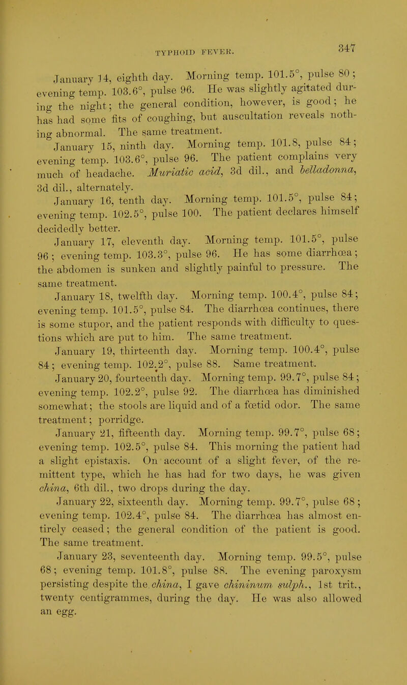 January H, eighth day. Morning temp. 101.5°, pulse 80 ; evening temp. 103.6°, pulse 96. He was slightly agitated dur- ing the night; the general condition, however, is good; he has had some fits of coughing, but auscultation reveals noth- ing abnormal. The same treatment. January 15, ninth day. Morning temp. 101.8, pulse 84; evening temp. 103.6°, pulse 96. The patient complains very much of headache. Muriatic acid, 3d dil., and Mladonna, 3d dil., alternately. January 16, tenth day. Morning temp. 101.5°, pnlse 84; evening temp. 102.5°, pulse 100. The patient declares himself decidedly better. January 17, eleventh day. Morning temp. 101.5°, pulse 96 ; evening temp. 103.3°, pulse 96. He has some diarrhoea; the abdomen is sunken and slightly painful to pressure. The same treatment. January 18, twelfth day. Morning temp. 100.4°, pulse 84; evening temp. 101.5°, pulse 84. The diarrhoea continues, there is some stupor, and the patient responds with difficulty to ques- tions which are put to him. The same treatment. January 19, thirteenth day. Morning temp. 100.4°, pulse 84; evening temp. 102.^2°, pulse 88. Same treatment. January 20, fourteenth day. Morning temp. 99.7°, pulse 84; evening temp. 102.2°, pulse 92. The diarrhoea has diminished somewhat; the stools are liquid and of a foetid odor. The same treatment; porridge. January 21, fifteenth day. Morning temp. 99.7°, ^wlsQ 68; evening temp. 102.5°, pulse 84. This morning the patient had a slight epistaxis. On account. of a slight fever, of the re- mittent type, which he has had for two days, he was given china^ 6th dil., two drops during the day. January 22, sixteenth day. Morning temp. 99.7°, pulse 68 ; evening temp. 102.4°, pulse 84. The diarrhoea has almost en- tirely ceased; the general condition of the patient is good. The same treatment. January 23, seventeenth day. Morning temp. 99.5°, pulse 68; evening temp. 101.8°, pulse 88. The evening paroxysm persisting despite i\\Q.china^ I gave ohininum sulph., 1st trit., twenty centigrammes, during the day. He was also allowed an egg.