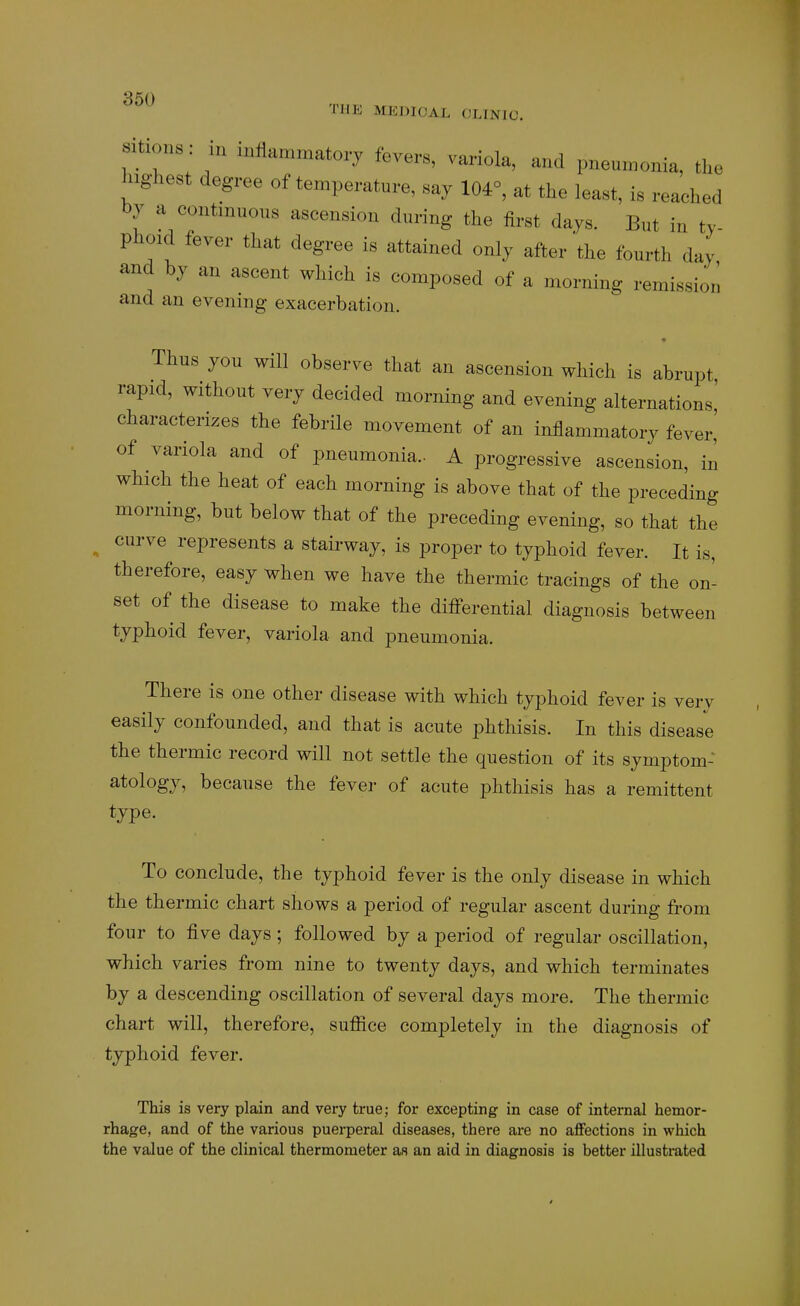 THE MEDICAL CLINIC. aitions: in inflammatory fevers, variola, and pneumonia, the lughert degree of temperature, say 104°, at the least, is reached by a contmuous ascension during the first days. But in ty- phoid fever that degree is attained only after'the fourth day and hy an ascent which is composed of a morning remission and an evening exacerbation. • Thus you will observe tliat an ascension which is abrupt rapid, without very decided morning and evening alternations' characterizes the febrile movement of an inflammatory fever,' of variola and of pneumonia.. A progressive ascension, in which the heat of each morning is above that of the preceding morning, but below that of the preceding evening, so that the curve represents a stairway, is proper to typhoid fever. It is, therefore, easy when we have the thermic tracings of the on- set of the disease to make the differential diagnosis between typhoid fever, variola and pneumonia. There is one other disease with which typhoid fever is very easily confounded, and that is acute phthisis. In this disease the thermic record will not settle the question of its symptom- atology, because the fever of acute phthisis has a remittent type. To conclude, the typhoid fever is the only disease in which the thermic chart shows a period of regular ascent during from four to five days; followed by a period of regular oscillation, which varies from nine to twenty days, and which terminates by a descending oscillation of several days more. The thermic chart will, therefore, suffice completely in the diagnosis of typhoid fever. This is very plain and very true; for excepting in case of internal hemor- rhage, and of the various puerperal diseases, there are no affections in which the value of the clinical thermometer as an aid in diagnosis is better illustrated