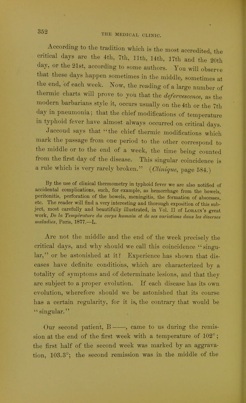 THE MEDICAL CLINIC. According to the tradition wliich is the most accredited the critical days are the 4th, 7th, 11th, 14th, 17th and the 20th day, or the 21st, according to some authors. You will observe that these days happen sometimes in the middle, sometimes at the end, of each week, l^ow, the reading of a large number of thermic charts will prove to you that the defervescence, as the modern barbarians style it, occurs usually on the 4th or the 7th day in pneumonia; that the chief modifications of temperature in typhoid fever have almost always occurred on critical days. Jaccoud says that the chief thermic modifications which mark the passage from one period to the other correspond to the middle or to the end of a week, the time being counted from the first day of the disease. This singular coincidence is a rule which is very rarely broken. {Clinique, page 584.) By the use of clinical thermometry in typhoid fever we are also notified of accidental complications, such, for example, as hemorrhage from the bowels, peritonitis, perforation of the bowels, meningitis, the formation of abscesses, etc. The reader will find a very interesting and thorough exposition of this sub- ject, most carefully and beautifully illustrated, in Vol. II of Lorain's great work, De la Temperature du corps humain et de ses variations dans les diverses maladies, Paris, 1877.—L. Are not the middle and the end of the week precisely the critical days, and why should we call this coincidence singu- lar, or be astonished at it? Experience has shown that dis- eases have definite conditions, which are characterized by a totality of symptoms and of determinate lesions, and that they are subject to a proper evolution. If each disease has its own evolution, wherefore should we be astonished that its course ha& a certain regularity, for it is, the contrary that would be '' singular.'' Our second patient, B , came to us during the remis- sion at the end of the first week with a temperature of 102°; the first half of the second week was marked by an aggrava- tion, 103.3°; the second remission was in the middle of the