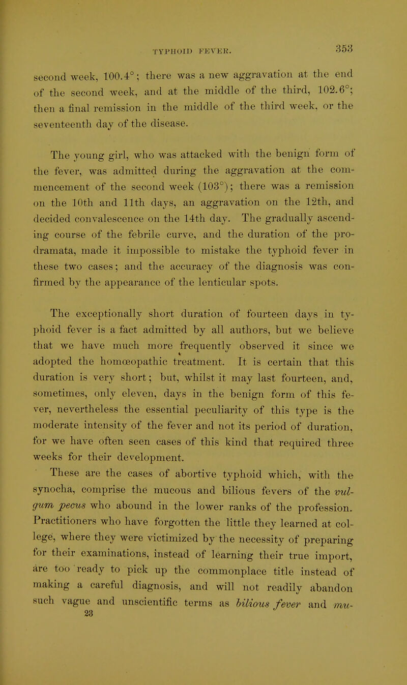 TY]'II(.)M) KEVEK. second week, 100.4°; there was a new aggravation at the end of the second week, and at the middle of the third, 102.6°; then a final remission in the middle of the third week, or the seventeenth day of the disease. The young girl, who was attacked with the benign form of the fever, was admitted during the aggravation at the com- mencement of the second week (103°); there was a remission on the 10th and 11th days, an aggravation on the 12th, and decided convalescence on the 14th day. The gradually ascend- ing course of the febrile curve, and the duration of the pro- dramata, made it impossible to mistake the typhoid fever in these two cases; and the accuracy of the diagnosis was con- firmed by the appearance of the lenticular spots. The exceptionally short duration of fourteen days in ty- phoid fever is a fact admitted by all authors, but we believe that we have much more frequently observed it since we adopted the homceopathic treatment. It is certain that this duration is very short; but, whilst it may last fourteen, and, sometimes, only eleven, days in the benign form of this fe- ver, nevertheless the essential peculiarity of this type is the moderate intensity of the fever and not its period of duration, for we have often seen cases of this kind that required three weeks for their development. These are the cases of abortive typhoid which, with the synocha, comprise the mucous and bilious fevers of the vul- gum jpecus who abound in the lower ranks of the profession. Practitioners who have forgotten the little they learned at col- lege, where they were victimized by the necessity of preparing for their examinations, instead of learning their true import, are too ready to pick up the commonplace title instead of making a careful diagnosis, and will not readily abandon such vague and unscientific terms as Ulious fever and mu-