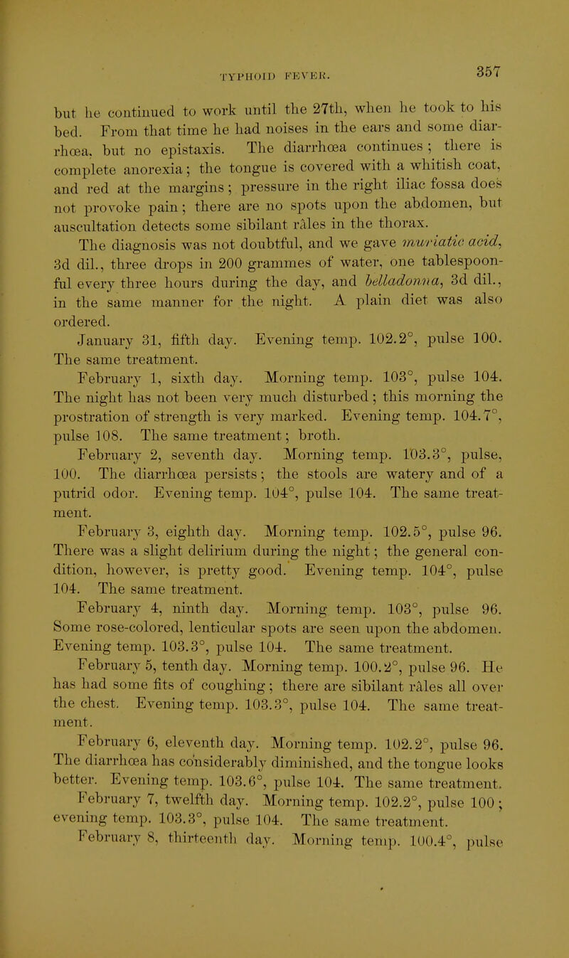 but he continued to work until tlie 27tli, when he took to his bed. From that time he had noises in the ears and some diar- rhoea, but no epistaxis. The diarrhoea continues ; there is complete anorexia; the tongue is covered with a whitish coat, and red at the margins; pressure in the right iliac fossa does not provoke pain; there are no spots upon the abdomen, but auscultation detects some sibilant rales in the thorax. The diagnosis was not doubtful, and we gave muriatio acid, 3d dil., three di-ops in 200 grammes of water, one tablespoon- ful every three hours during the day, and helladonna^ 3d dil., in the same manner for the night. A plain diet was also ordered. January 31, fifth day. Evening temp. 102.2°, pulse 100. The same treatment. February 1, sixth day. Morning temp. 103°, pulse 104. The night has not been very much disturbed; this morning the prostration of strength is very marked. Evening temp. 104.7°, pulse 108. The same treatment; broth. February 2, seventh day. Morning temp. 103.3°, pulse, 100. The diarrhoea persists; the stools are watery and of a putrid odor. Evening temp. 104°, pulse 104. The same treat- ment. February 3, eighth day. Morning temp. 102.5°, pulse 96. There was a slight delirium during the night; the general con- dition, however, is pretty good. Evening temp. 104°, pulse 104. The same treatment. February 4, ninth day. Morning temp. 103°, pulse 96. Some rose-colored, lenticular spots are seen upon the abdomen. Evening temp. 103.3°, pulse 104. The same treatment. February 5, tenth day. Morning temp. 100.2°, pulse 96. He has had some fits of coughing; there are sibilant rAles all over the chest. Evening temp. 103.3°, pulse 104. The same treat- ment. February 6, eleventh day. Morning temp. 102.2°, pulse 96. The diarrhoea has considerably diminished, and the tongue looks better. Evening temp. 103.6°, pulse 104. The same treatment, February 7, twelfth day. Morning temp. 102.2°, pulse 100; evening temp. 103.3°, pulse 104. The same treatment. February 8, thirteenth day. Morning temp. 100.4°, pulse