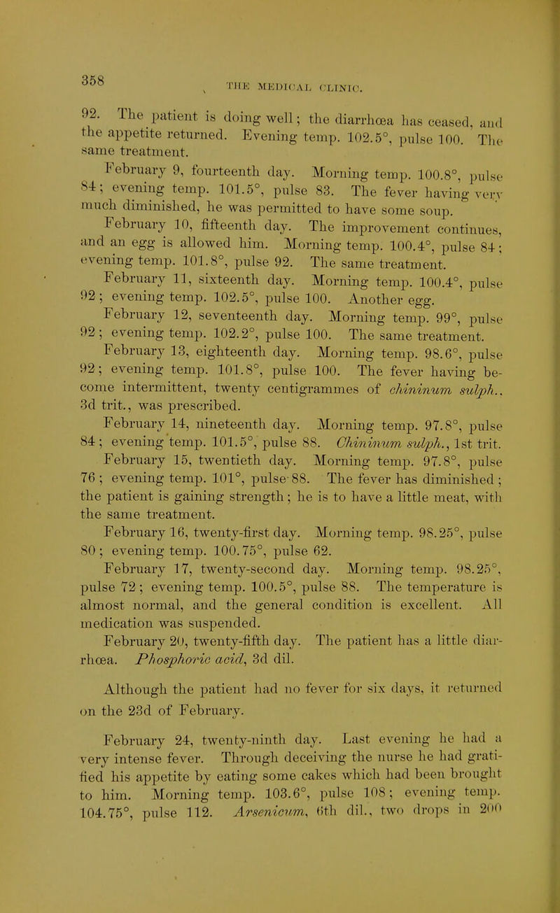 THE MEDICAL CLINIC. 92. The patient is doing well; the diarrhoea has ceased, and the appetite returned. Evening temp. 102.5°, pulse 100. The same treatment. February 9, fourteenth day. Morning temp. 100.8°, pulse 84; evening temp. 101.5°, pulse 83. The fever having very much diminished, he was permitted to have some soup. February 10, fifteenth day. The improvement continues, and an egg is allowed him. Morning temp. 100.4°, pulse 84; evening temp. 101.8°, pulse 92. The same treatment. February 11, sixteenth day. Morning temp. 100.4°, pulse 92; evening temp. 102.5°, pulse 100. Another egg. February 12, seventeenth day. Morning temp. 99°, pulse 92 ; evening temp. 102.2°, pulse 100. The same treatment. February 13, eighteenth day. Morning temp. 98.6°, pulse 92; evening temp. 101.8°, jDulse 100. The fever having be- come intermittent, twenty centigrammes of chininum sul]}h., 3d trit., was prescribed. February 14, nineteenth day. Morning temp. 97.8°, pulse 84; evening temp. 101.5°, pulse 88. Chininum sulph., 1st trit. February 15, twentieth day. Morning temp. 97.8°, pulse 76 ; evening temp. 101°, pulse- 88. The fever has diminished ; the patient is gaining strength; he is to have a little meat, with the same treatment. February 16, twenty-first day. Morning temp. 98.25°, pulse 80; evening temp. 100.75°, pulse 62. February 17, twenty-second day. Morning temp. 98.25°, pulse 72; evening temp. 100.5°, pulse 88. The temperature is almost normal, and the general condition is excellent. All medication was suspended. February 20, twenty-fifth day. The patient has a little diar- rhoea. Phosphoric acid^ 3d dil. Although the patient had no fever for six days, it returned on the 23d of February. February 24, twenty-ninth day. Last evening he had a very intense fever. Through deceiving the nurse he had grati- fied his appetite by eating some cakes which had been brought to him. Morning temp. 103.6°, pulse 108; evening temp. 104.75°, pulse 112. Arsenicum, (ith dil., two drops in 200