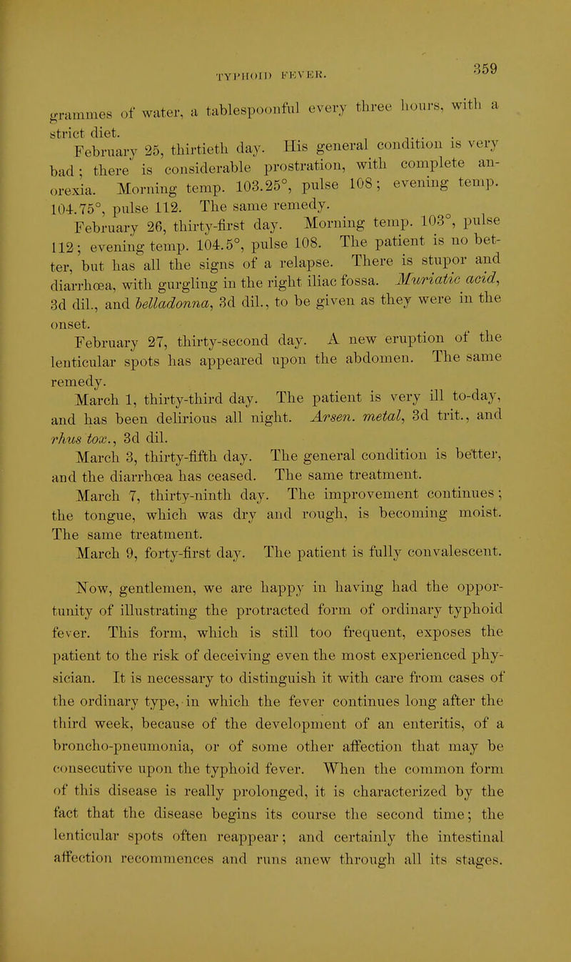 TYl'HOll) KKVIiH. .•nimmes of water, a tablespoonful every three liours, with a strict diet. February 25, thirtieth day. His general condition is very bad- there is considerable prostration, with complete an- orexia. Morning temp. 103.25°, pulse 108; evening temp. 104.75°, pulse 112. The same remedy. February 26, thirty-first day. Morning temp. 103°, pulse 112; evening temp. 104.5°, pulse 108. The patient is no bet- ter, but has all the signs of a relapse. There is stupor and diarrhoea, with gurgling in the right iliac fossa. Muriatic acid, 3d dil., and belladonna, 3d dil., to be given as they were in the (mset. February 27, thirty-second day. A new eruption of the lenticular spots has appeared upon the abdomen. The same remedy. March 1, thirty-third day. The patient is very ill to-day, and has been delirious all night. Arsen. metal, 3d trit., and rhus tox., 3d dil. March 3, thirty-fifth day. The general condition is better, and the diarrhoea has ceased. The same treatment. March 7, thirty-ninth day. The improvement continues; the tongue, which was dry and rough, is becoming moist. The same treatment. March 9, forty-first day. The patient is fully convalescent. I^^ow, gentlemen, we are happy in having had the oppor- tunity of illustrating the protracted form of ordinary typhoid fever. This form, which is still too frequent, exposes the patient to the risk of deceiving even the most experienced phy- sician. It is necessary to distinguish it with care from cases of the ordinary type, in which the fever continues long after the third week, because of the development of an enteritis, of a broncho-pneumonia, or of some other alfection that may be consecutive upon the typhoid fever. When the common form of this disease is really prolonged, it is characterized by the fact that the disease begins its course the second time; the lenticular spots often reappear; and certainly the intestinal affection recommences and runs anew through all its stages.