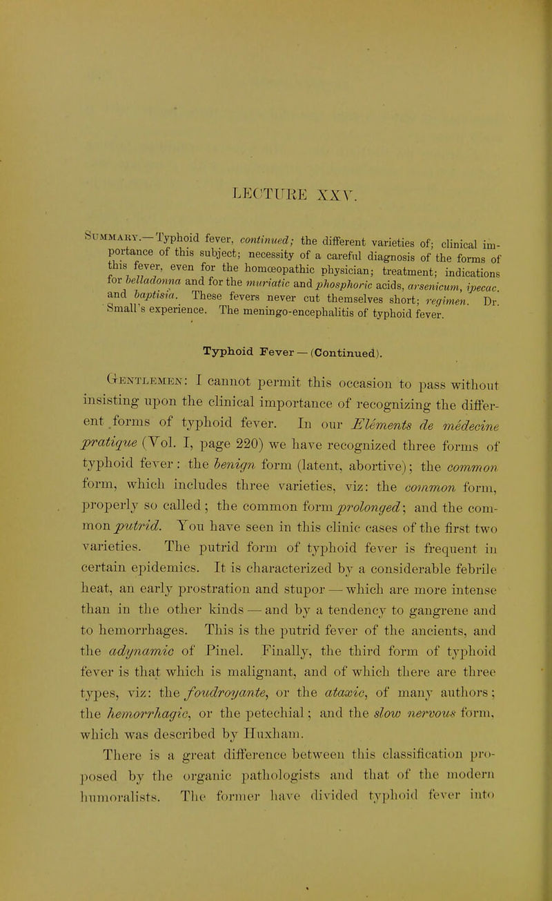 SuMMARY.-Typhoid fever, cmxtmued; the difFerent varieties of; clinical im- portance of this subject; necessity of a careful diagnosis of the forms of this fever, even for the homoeopathic physician; treatment; indications iox belladonna and for the nvuriatk a.nd phosphoric acids, arsetiicum, ipecac ^nd dapttsm. These fevers never cut themselves short; regimen. Dr bmall s experience. The meningo-encephalitis of typhoid fever. Typhoid Fever — (Continued). Gentlemen: I cannot permit this occasion to pass without insisting npon the clinical importance of recognizing the difFer- ent .forms of typhoid fever. In our Elements de medecine ^pratique (Yol. I, page 220) we have recognized three forms of typhoid fever: the henign form (latent, abortive); the common form, which includes three varieties, viz: the common form, pi-operly so called; the common form prolonged; and the com- mon putrid. Ton have seen in this clinic cases of the first two varieties. The putrid form of typhoid fever is frequent in certain epidemics. It is characterized by a considerable febrih' heat, an early prostration and stupor — which are more intense than in the other kinds — and by a tendency to gangrene and to hemorrhages. This is the j^utrid fever of the ancients, and the adynamic of Pinel. Finally, the third form of typhoid fever is that which is malignant, and of which there are three types, viz: the/oudroyante, or the ataxic, of many autliors; the hemorrhagic, or the petechial; and the slow nervous form, which was described by Huxham. There is a great difference between this classification pro- posed by the organic pathologists and that of the modern hnmoralists. Tlie former liave divided typhoid fever into