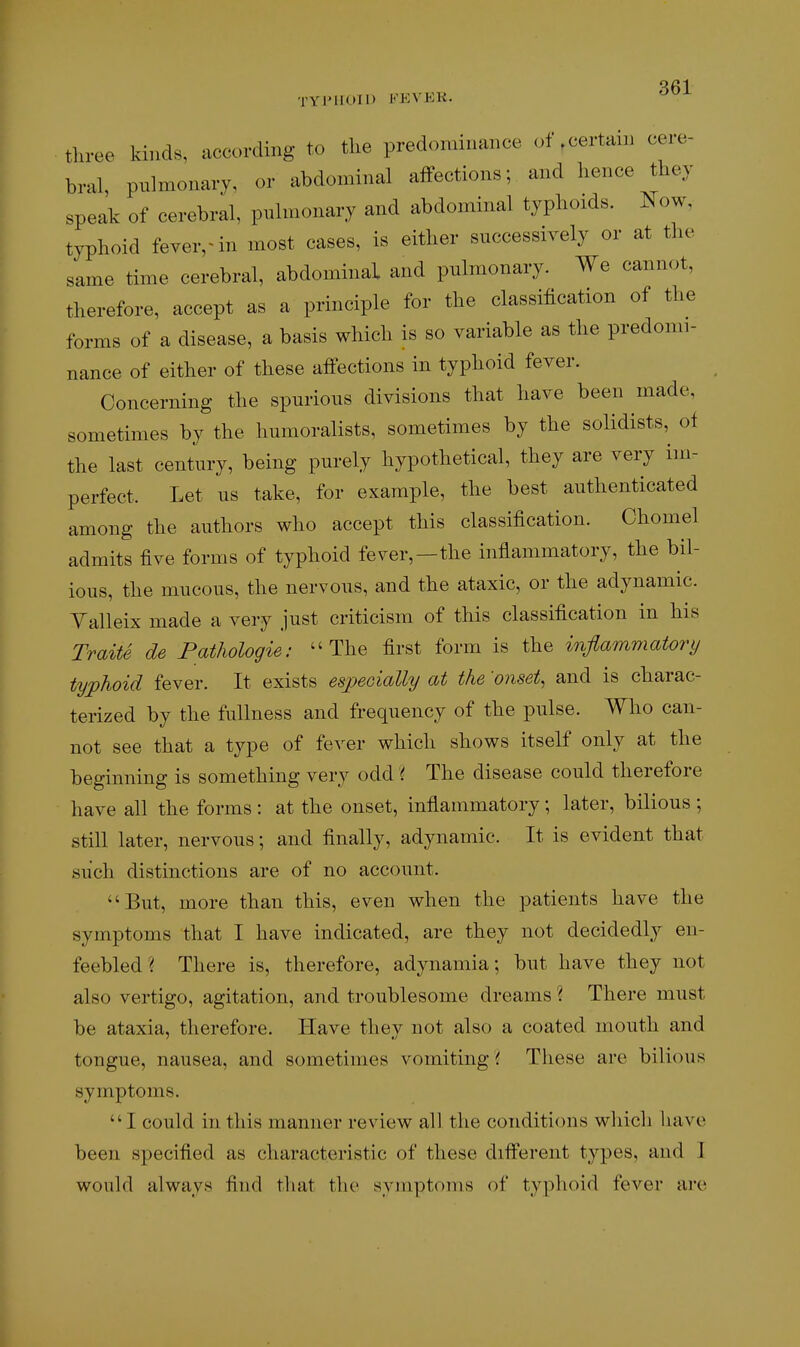 TYJMIOII) FEVEli. '^^ tliree kinds, according to the predominance of.certain cere- bral, pulmonary, or abdominal alfections; and hence they speak of cerebral, pulmonary and abdominal typhoids. Kow, typhoid feverrin most cases, is either successively or at the same time cerebral, abdominal and pulmonary. We cannot, therefore, accept as a principle for the classification of the forms of a disease, a basis which is so variable as the predomi- nance of either of these affections in typhoid fever. Concerning the spurious divisions that have been made, sometimes by the humoralists, sometimes by the solidists, of the last century, being purely hypothetical, they are very im- perfect. Let us take, for example, the best authenticated among the authors who accept this classification. Chomel admits five forms of typhoid fever,—the inflammatory, the bil- ious, the mucous, the nervous, and the ataxic, or the adynamic. Yalleix made a very just criticism of this classification in his Traits de Fathologie: The first form is the inflammatory typhoid fever. It exists espeoially at the 'onsets and is charac- terized by the fullness and frequency of the pulse. Who can- not see that a type of fever which shows itself only at the beginning is something very odd i The disease could therefore have all the forms : at the onset, inflammatory; later, bilious ; still later, nervous; and finally, adynamic. It is evident that such distinctions are of no account. But, more than this, even when the patients have the symptoms that I have indicated, are they not decidedly en- feebled ? There is, therefore, adynamia; but have they not also vertigo, agitation, and troublesome dreams ? There must be ataxia, therefore. Have they not also a coated mouth and tongue, nausea, and sometimes vomiting ^ These are bilious symptoms. I could in this manner review all the conditions wliich liave been specified as characteristic of these different types, and 1 would always find that the symptoms of typhoid fever are