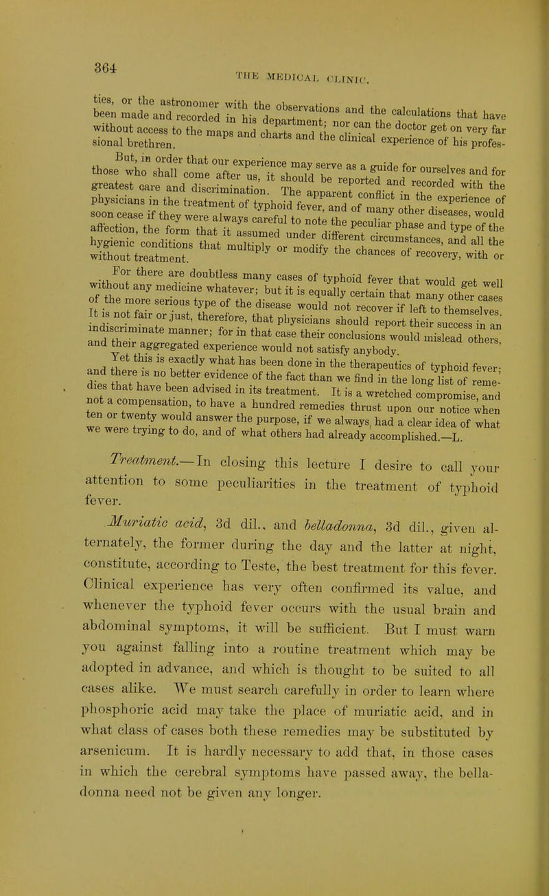 THE MIODIOAI, CLINJC without access to the mans »nH t , ^<'^ »■> far sional brethren ^ ^ '^P'^A-ce of his profes- those'':to^Mrco^eX^i^rTdT ''.^''^ mdxscnmzr.ate manner; for in that case their conclusions wou d mi lead the and their aggregated experience would not satisfy anybody ' ..^ fT'^ Tf^ ^^^^ ^'^ therapeutics of typhoid fever- and there xs no better evidence of the fact than we find in the long iL of eme dxes that have been advised in its treatment. It is a wretched comprom seTnd ten VZT 7^ t our'notice when we 3 It ^ Ti ^^^'-^y^' a clear idea of what we were trying to do, and of what others had already accomplished.-L. Trmtment.— In closing this lecture I desire to call jour attention to some peculiarities in the treatment of typhoid fever. Muriatic acid, 3d dil., and helladonna, 3d dil., given al- ternately, the former during the day and the lattei- at night, constitute, according to Teste, the best treatment for this fever. Clinical experience has very often confirmed its value, and whenever the typhoid fever occurs with the usual brain and abdominal symptoms, it will be sufficient. But I must warn you against falling into a routine treatment which may be adopted in advance, and which is thought to be suited to all cases alike. We must search carefully in order to learn where phosphoric acid may take the place of muriatic acid, and in what class of cases both these remedies may be substituted by arsenicum. It is hardly necessary to add that, in those cases in which the cerebral symptoms have passed away, the bella- donna need not be given any longei-.