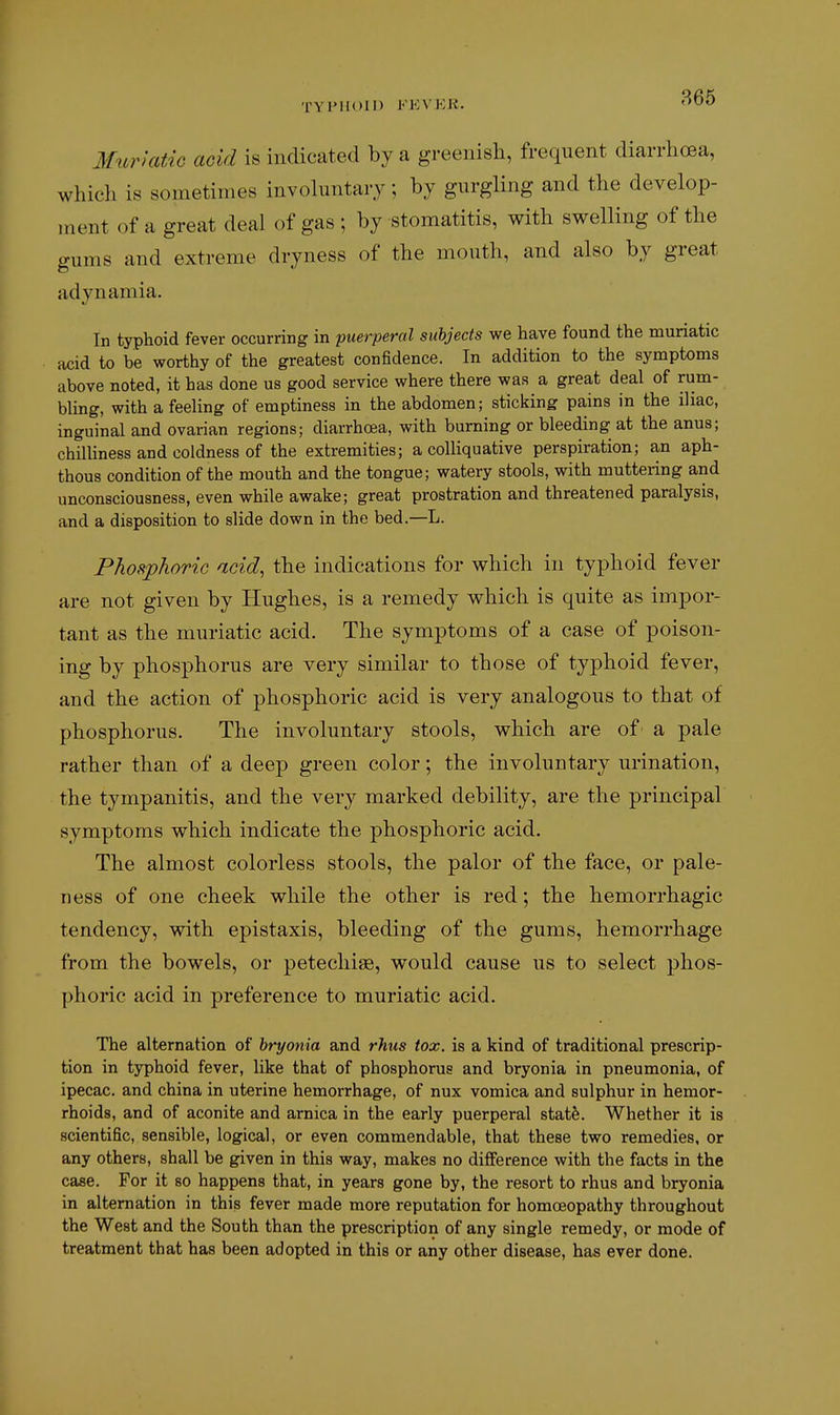 TYPIIOII) l'VK\KK. Mtiriatic acid is indicated by a greenish, frequent diarrhoea, which is sometimes invohintary; by gurgling and the develop- ment of a great deal of gas ; by stomatitis, with swelling of the gums and extreme dryness of the mouth, and also by great adynamia. In typhoid fever occurring in puerperal subjects we have found the muriatic acid to be worthy of the greatest confidence. In addition to the symptoms above noted, it has done us good service where there was a great deal of rum- bling, with a feeling of emptiness in the abdomen; sticking pains in the iliac, inguinal and ovarian regions; diarrhoea, with burning or bleeding at the anus; chilliness and coldness of the extremities; a colliquative perspiration; an aph- thous condition of the mouth and the tongue; watery stools, with muttering and unconsciousness, even while awake; great prostration and threatened paralysis, and a disposition to slide down in the bed.—L. Phosphoric acid, the indications for which in typhoid fever are not given by Hughes, is a remedy which is quite as impor- tant as the muriatic acid. The symptoms of a case of poison- ing by phosphorus are very similar to those of typhoid fever, and the action of phosphoric acid is very analogous to that of phosphorus. The involuntary stools, which are of' a pale rather than of a deep green color; the involuntary urination, the tympanitis, and the very marked debility, are the principal symptoms which indicate the phosphoric acid. The almost colorless stools, the palor of the face, or pale- ness of one cheek while the other is red; the hemorrhagic tendency, with epistaxis, bleeding of the gums, hemorrhage from the bowels, or petecliiae, would cause us to select phos- phoric acid in preference to muriatic acid. The alternation of hryonia and rhtis tox. is a kind of traditional prescrip- tion in typhoid fever, like that of phosphorus and bryonia in pneumonia, of ipecac, and china in uterine hemorrhage, of nux vomica and sulphur in hemor- rhoids, and of aconite and arnica in the early puerperal statfe. Whether it is scientific, sensible, logical, or even commendable, that these two remedies, or any others, shall be given in this way, makes no difference with the facts in the case. For it so happens that, in years gone by, the resort to rhus and bryonia in alternation in this fever made more reputation for homoeopathy throughout the West and the South than the prescription of any single remedy, or mode of treatment that has been adopted in this or any other disease, has ever done.