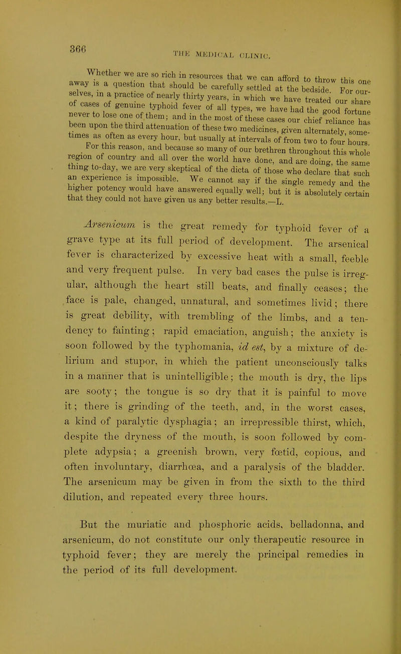 TlIK MJ!;J)J(;aL CLINJU. Whether we are so rich in resources that we can afford tn fl.r..«, fu- our- selves, in a practice of nearly thirty years, in which we have treated our share of cases of genuine typhoid fever of all types, we have had the ^ood o »ever to lose one of them; and in the most of these cases our chief reliance has WsTo^ ' '^r^'^K ''^ alternately some- times as often as every hour, but usually at intervals of from two to four hours For this reason, and because so many of our brethren throughout this whole region of country and all over the world have done, and are doing, the same thing to-day, we are very skeptical of the dicta of those who declare that such an experience is impossible. We cannot say if the single remedy and the higher potency would have answered equally well; but it is absolutely certain that they could not have given us any better results—L. Arse7iicum is tlie great remedy for typhoid fever of a grave type at its full period of development. The arsenical fever is characterized by excessive heat with a small, feeble and very frequent pulse. In very bad cases the pulse is irreg- ular, although the heart still beats, and finally ceases; the .face is pale, changed, unnatural, and sometimes livid; there is great debility, with trembling of the limbs, and a ten- dency to fainting; rapid emaciation, anguish; the anxiety is soon followed by the typhomania, id est, by a mixture of de- lirium and stupor, in which the patient unconsciously talks in a manner that is unintelligible; the mouth is dry, the lips are sooty; the tongue is so dry that it is painful to move it; there is grinding of the teeth, and, in the worst cases, a kind of paralytic dysphagia; an irrepressible thirst, which, despite the dryness of the mouth, is soon followed by com- plete adypsia; a greenish brown, very foetid, copious, and often involuntary, diarrhoea, and a paralysis of the bladder. The arsenicum may be given in from the sixth to the third dilution, and repeated every three hours. But the muriatic and j^hosphoric acids, belladonna, and arsenicum, do not constitute our only therapeutic resource in typhoid fever; they are merely the principal remedies in the period of its full development.