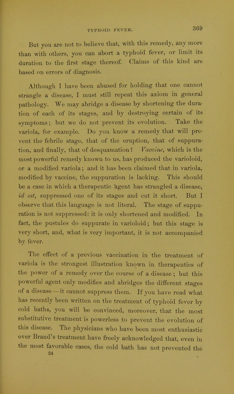 TYPHOID B^EVEK. But you are not to believe that, with this remedy, any more than with others, you can abort a typhoid fever, or limit its duration to the first stage thereof. Claims of this kind are based on errors of diagnosis. Although I have been abused for holding that one cannot strangle a disease, I must still repeat this axiom in general pathology. We may abridge a disease by shortening the dura- tion of each of its stages, and by destroying certain of its symptoms; but we do not prevent its evolution. Take the variola, for example. Do you know a remedy that will pre- vent the febrile stage, that of the eruption, that of suppura- tion, and finally, that of desquamation ? VacolTie, which is the most powerful remedy known to us, has produced the varioloid, or a modified variola; and it has been claimed that in variola, modified by vaccine, the suppuration is lacking. This should be a case in which a therapeutic 'agent has strangled a disease, id est, suppressed one of its stages and cut it short. But I observe that this language is not literal. The stage of suppu- ration is not suppressed: it is only shortened and modified. In fact, the pustules do suppurate in varioloid; but this stage is very short, and, what is very important, it is not accompanied by fever. The eff'ect of a previous vaccination in the treatment of variola is the strongest illustration known in therapeutics of the power of a remedy over the course of a disease ; but this powerful agent only modifies and abridges the diff'erent stages of a disease — it cannot suppress them. If you have read what has recently been written on the treatment of typhoid fever by cold baths, you will be convinced, moreover, that the most substitutive treatment is powerless to prevent the evolution of this disease. The physicians who have been most enthusiastic over Brand's treatment have freely acknowledged that, even in the most favorable cases, the cold bath has not prevented the 24