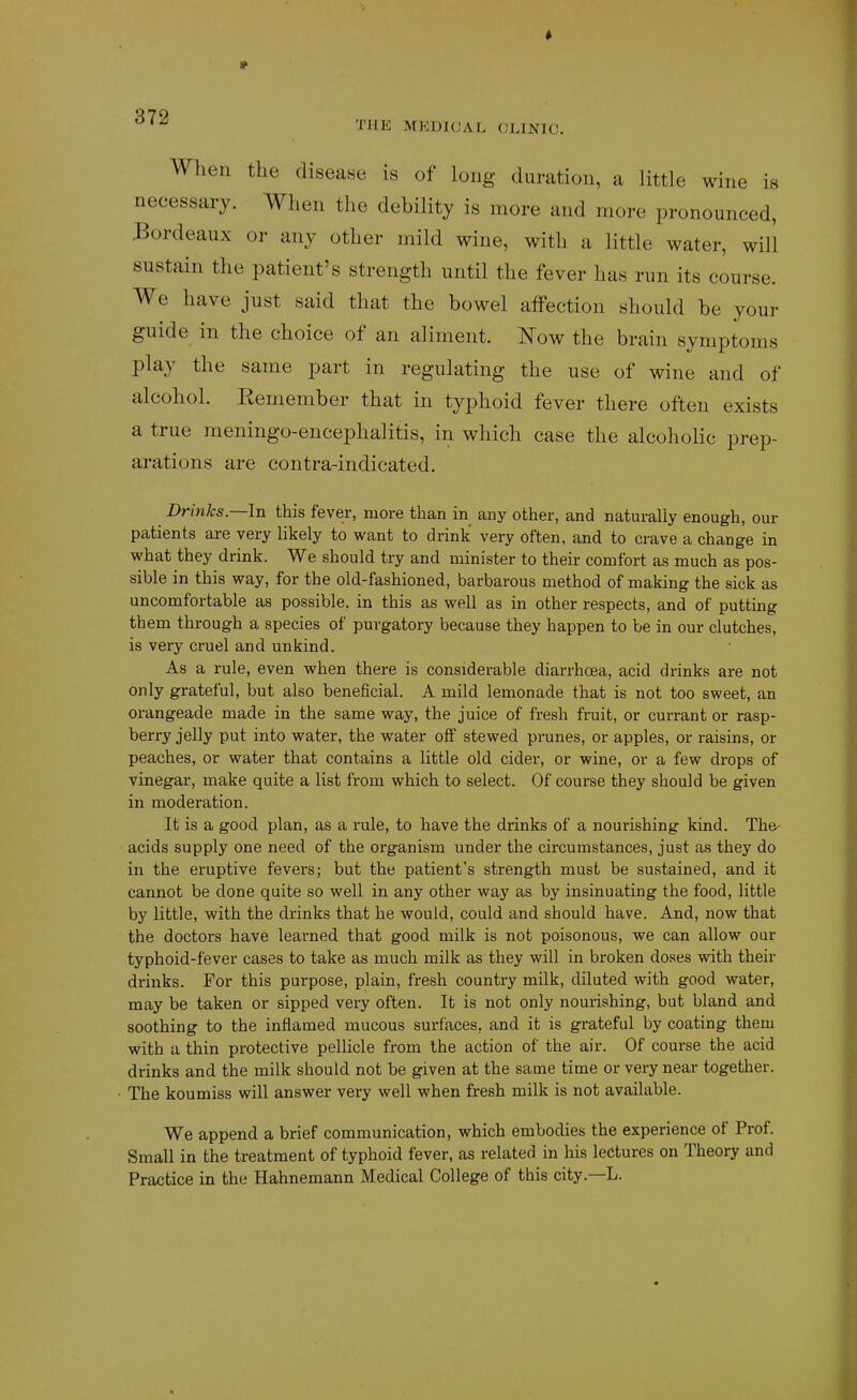 THK MKDIUAL CLINIC. When the disease is of long duration, a little wine i« necessary. When the debility is more and more pronounced, :Bordeaux or any other mild wine, with a little water, will sustain the patient's strength until the fever has run its course. We have just said that the bowel affection should be your guide in the choice of an aliment. Now the brain symptoms play the same part in regulating the use of wine and of alcohol. Remember that in typhoid fever there often exists a true meningo-encephalitis, in which case the alcoholic prep- arations are contra-indicated. Drinks—In this fever, more than in any other, and naturally enough, our patients are very likely to want to drink very often, and to crave a change in what they drink. We should try and minister to their comfort as much as pos- sible in this way, for the old-fashioned, barbarous method of making the sick as uncomfortable as possible, in this as well as in other respects, and of putting th em through a species of purgatory because they happen to be in our clutches, is very cruel and unkind. As a rule, even when there is considerable diarrhoea, acid drinks are not only grateful, but also beneficial. A mild lemonade that is not too sweet, an orangeade made in the same way, the juice of fresh fruit, or currant or rasp- berry jelly put into water, the water oflF stewed prunes, or apples, or raisins, or peaches, or water that contains a little old cider, or wine, or a few drops of vinegar, make quite a list from which to select. Of course they should be given in moderation. It is a good plan, as a rule, to have the drinks of a nourishing kind. The- acids supply one need of the organism under the circumstances, just as they do in the eruptive fevers; but the patient's strength must be sustained, and it cannot be done quite so well in any other way as by insinuating the food, little by little, with the drinks that he would, could and should have. And, now that the doctors have learned that good milk is not poisonous, we can allow our typhoid-fever cases to take as much milk as they will in broken doses with their drinks. For this purpose, plain, fresh country milk, diluted with good water, may be taken or sipped very often. It is not only nourishing, but bland and soothing to the inflamed mucous surfaces, and it is grateful by coating them with a thin protective pellicle from the action of the air. Of course the acid drinks and the milk should not be given at the same time or very near together. The koumiss will answer very well when fresh milk is not available. We append a brief communication, which embodies the experience of Prof. Small in the treatment of typhoid fever, as related in his lectures on Theory and Practice in the Hahnemann Medical College of this city.—L.