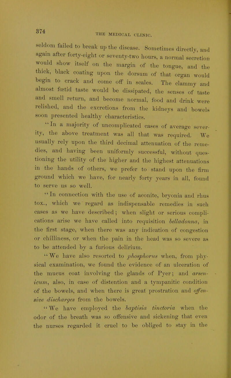 ' fHE MEDICAL CLINIC. seldom failed to break up the disease. Sometimes directly, and again after forty-eight or seventy-two hours, a normal secretion would show itself on the margin of the tongue, and the thick, black coating upon the dorsum of that organ would begin to crack and come off in scales. The clammy and almost foetid taste would be dissipated, the senses of taste and smell return, and become normal, food and drink were relished, and the excretions from the kidneys and bowels soon presented healthy characteristics. In a majority of uncomplicated cases of average sever- ity, the above treatment was all that was required. We usually rely upon the third decimal attenuation of the reme- dies, and having been uniformly successful, without ques- tioning the utility of the higher and the highest attenuations in the hands of others, we prefer to stand upon the firm ground which we have, for nearly forty years in all, found to serve us so well. In connection with the use of aconite, bryonia and rhus tox., which we regard as indispensable remedies in such cases as we have described; when slight or serious compli- cations arise we have called into requisition lelladonna^ in the first stage, when there was any indication of congestion or chilliness, or when the pain in the head was so severe as to be attended by a furious delirium. We have also resorted to j^^osphoriis when, from phy- sical examination, we found the evidence of an ulceration of the mucus coat involving the glands of Pyer; and arsen- icurn, also, in case of distention and a tympanitic condition of the bowels, and when there is great prostration and qfen- sive discharges from the bowels. We have employed the hajptisia tinctoria when the odor of the breath was so offensive and sickening that even the nurses regarded it cruel to be obliged to stay in the