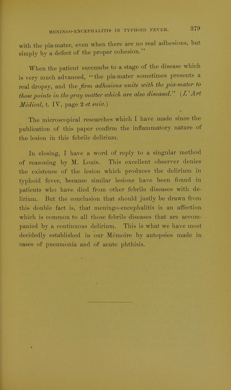 with the pia-mater, even when there are no real adhesions, but simply by a defect of the proper cohesion. When the patient succumbs to a stage of the disease which is very much advanced, the pia-mater sometimes presents a real dropsy, and the firm adhesions imite with the pia-mater to those points in the gray matter which are also diseased^ {L ^Art Medical^ t. IV, page 2 et suiv.) The microscopical researches which I have made since the publication of this paper confirm the inflammatory nature of the lesion in this febrile delirium. In closing, I have a word of reply to a singular method of reasoning by M. Louis. This excellent observer denies the existence of the lesion which produces the delirium in typhoid fever, because similar lesions have been found in patients who have died from other febrile diseases with de- lirium. But the conclusion that should justly be drawn from this double fact is, that meningo-encephalitis is an affection which is common to all those febrile diseases that are accom- panied by a continuous delirium. This is what we have most decidedly established in our Memoire by autopsies made in cases of pneumonia and of acute phthisis.