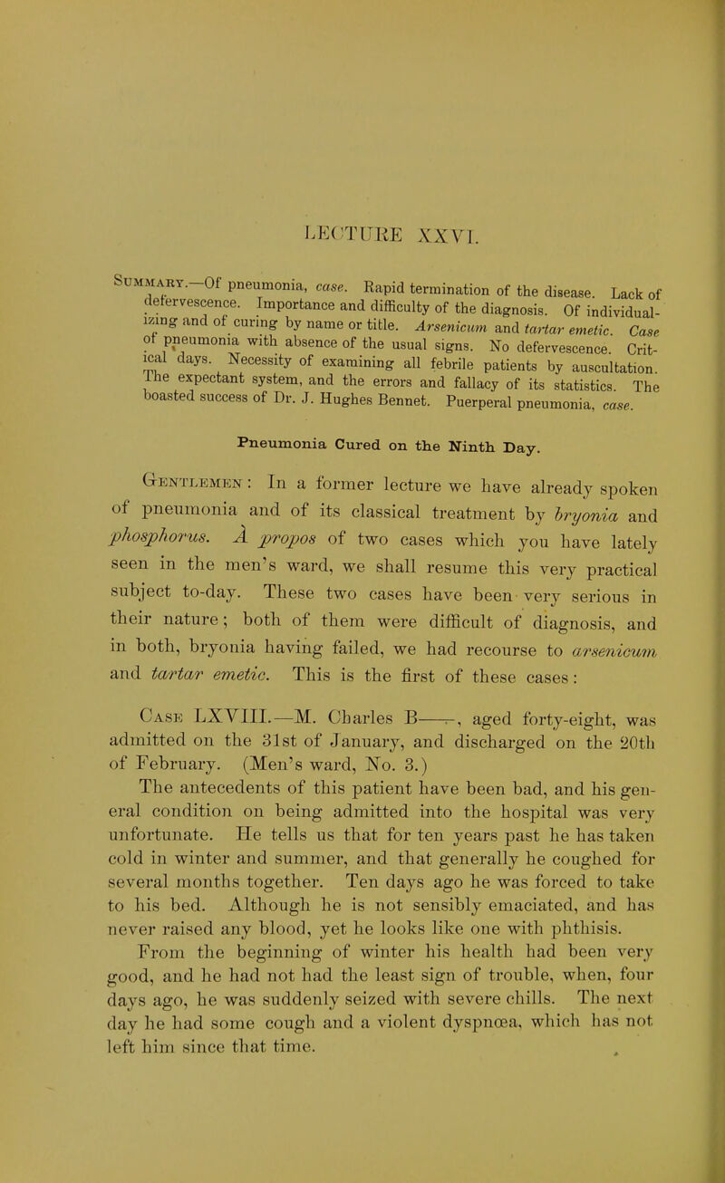 LECTURE XXVI. SuMMART.-Of pneumonia, case. Rapid termination of the disease. Lack of defervescence. Importance and difficulty of the diagnosis. Of individual- izing and of curing by name or title. Arsenicum and tmtar emetic Case ot pneumonia with absence of the usual signs. No defervescence. Crit- ical days. Necessity of examining all febrile patients by auscultation ihe expectant system, and the errors and fallacy of its statistics The boasted success of Dr. J. Hughes Bennet. Puerperal pneumonia, case. Pneumonia Cured on the Ninth Day. Gentlemen : In a former lecture we have already spoken of pneumonia and of its classical treatment bj hryonia and phosphorus. A propos of two cases wliich you have lately seen in the men's ward, we shall resume this very practical subject to-day. These two cases have been verv serious in their nature; both of them were difficult of diagnosis, and in both, bryonia having failed, we had recourse to arsenicuni and tartar emetic. This is the first of these cases: Case LXYIIL—M. Charles B—^, aged forty-eight, was admitted on the 31st of January, and discharged on the 20t]i of February. (Men's ward, N^o. 3.) The antecedents of this patient have been bad, and his gen- eral condition on being admitted into the hospital was very unfortunate. He tells us that for ten years past he has taken cold in winter and summer, and that generally he coughed for several months together. Ten days ago he was forced to take to his bed. Although he is not sensibly emaciated, and has never raised any blood, yet he looks like one with phthisis. From the beginning of winter his health had been very good, and he had not had the least sign of trouble, when, four days ago, he was suddenly seized with severe chills. The next day he had some cough and a violent dyspnoea, which has not left him since that time.