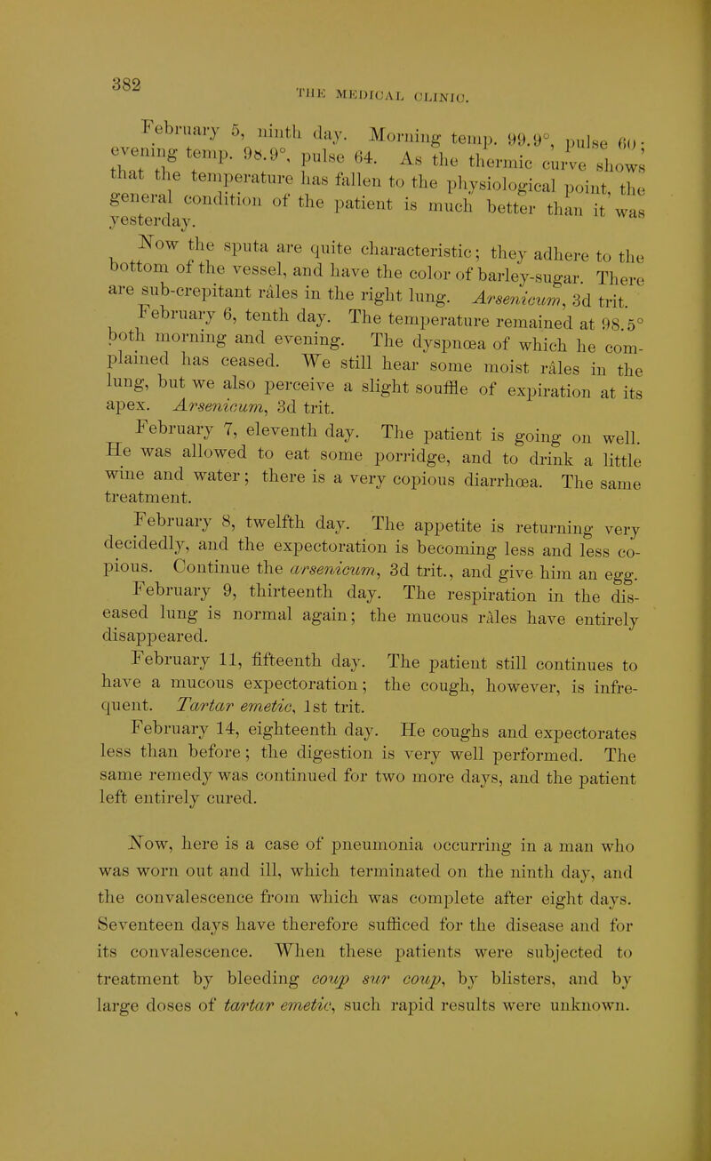 THE MEDICAL CLINIC. February 5, ninth Jay. Morning temp. 99.9°, pulse «(,■ evonmg temp. 9«.9=, pulse 64. As the thernnc curve sh that the temperature has fallen to the pliysiological point, the genera condition of tl,e patient is much better thin it wa yesterday. Kow the sputa are quite cliaracteristic; they adhere to the bottom of the vessel, and have the color of barley-sugar There are sub-crepitant rales in the right lung. Arseniczm, 3d trit 1^ ebruary 6, tenth day. The temperature remained at 98 5° both inorning and evening. The dyspncea of which he com- plained has ceased. We still hear some moist r^les in the lung, but we also perceive a slight souffle of expiration at its apex. Arsenicum, 3d trit. February 7, eleventh day. The patient is going on well. He was allowed to eat some porridge, and to drink a little wine and water; there is a very copious diarrhoea. The same treatment. February 8, twelfth day. The appetite is returning very decidedly, and the expectoration is becoming less and less co- pious. Continue the arsenicum, 3d trit., and give him an egg. February 9, thirteenth day. The respiration in the dis- eased lung is normal again; the mucous rales have entirely disap]3eared. February 11, fifteenth day. The patient still continues to have a mucous expectoration; the cough, however, is infre- quent. Tartar emetio, 1st trit. February 14, eighteenth day. He coughs and expectorates less than before; the digestion is very well performed. The same remedy was continued for two more days, and the patient left entirely cured. jSTow, here is a case of pneumonia occurring in a man who was worn out and ill, which terminated on the ninth day, and the convalescence from which was complete after eight days. Seventeen days have therefore sufficed for the disease and for its convalescence. When these patients were subjected to treatment by bleeding coup sur coup, by blisters, and by large doses of tartar emetic, such rapid results were unknown.