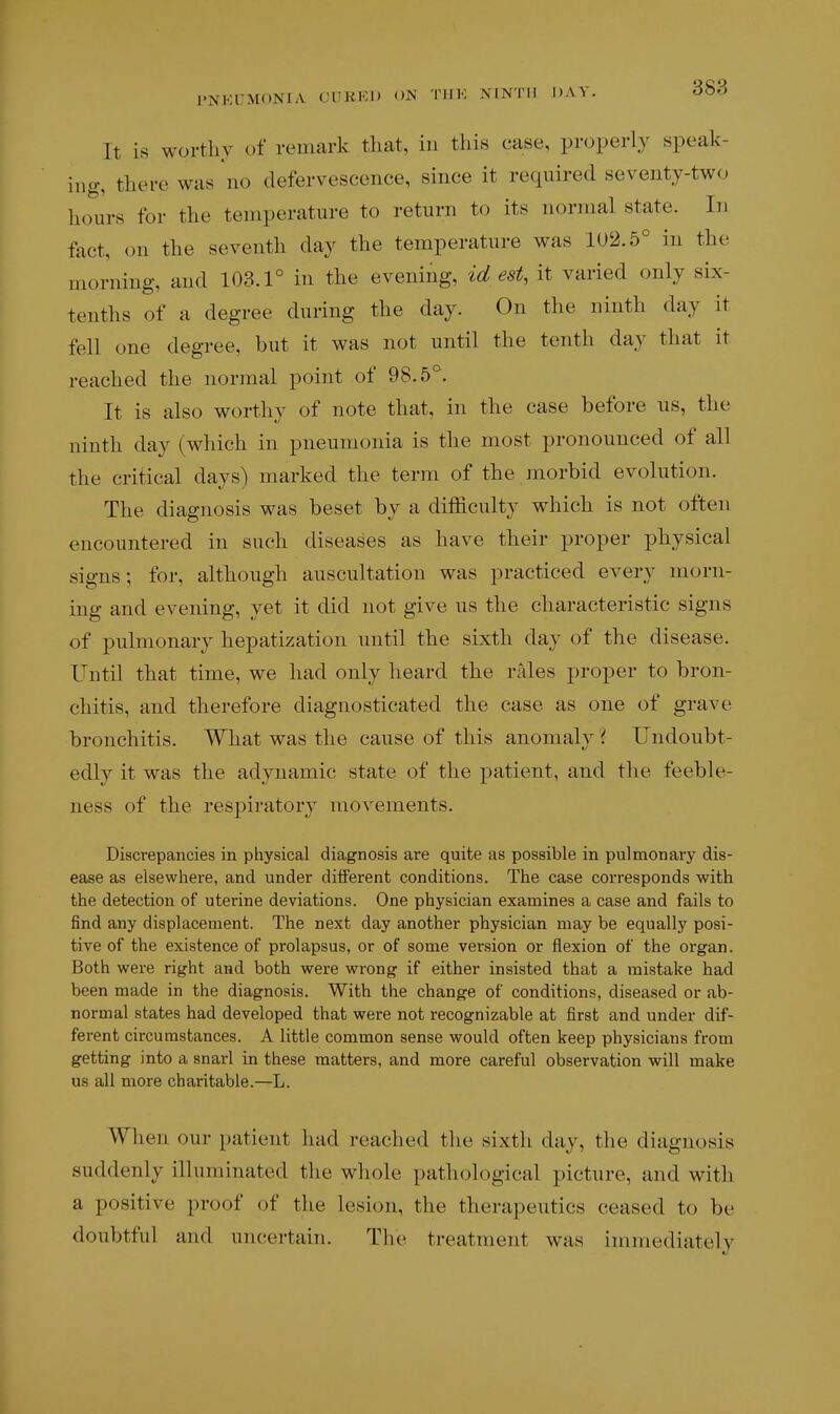 It is worthy of reuuirk tliat, in this case, properly speak- ing, there was no defervescence, since it required seventy-two hours for the temperature to return to its normal state. In fact, on the seventh day the temperature was 102.5° in the morning, and 103.1° in the evening, id est, it varied only six- tenths of a degree during the day. On the ninth day it fell one degree, but it was not until the tenth day that it reached the normal point of 98.5° It is also worthy of note that, in the case before us, the ninth day (which in pneumonia is the most pronounced of all the critical days) marked the term of the morbid evolution. The diagnosis was beset by a difficulty which is not often encountered in such diseases as have their proper physical signs; for, although auscultation was practiced every morn- ing and evening, yet it did not give us the characteristic signs of pulmonary hepatization until the sixth day of the disease. Until that time, we had only heard the rales proper to bron- chitis, and therefore diagnosticated the case as one of grave bronchitis. What was the cause of this anomaly 'i Undoubt- edly it was the adynamic state of the patient, and the feeble- ness of the respiratory movements. Discrepancies in physical diagnosis are quite as possible in pulmonary dis- ease as elsewhere, and under different conditions. The case corresponds with the detection of uterine deviations. One physician examines a case and fails to find any displacement. The next day another physician may be equally posi- tive of the existence of prolapsus, or of some version or flexion of the organ. Both were right and both were wrong if either insisted that a mistake had been made in the diagnosis. With the change of conditions, diseased or ab- normal states had developed that were not recognizable at first and under dif- ferent circumstances. A little common sense would often keep physicians from getting into a snarl in these matters, and more careful observation will make us all more charitable.—L. When our patient had reached the sixth day, the diagnosis suddenly illuminated the whole pathological picture, and with a positive proof of the lesion, the therapeutics ceased to be doubtful and uncertain. The treatment was immediately