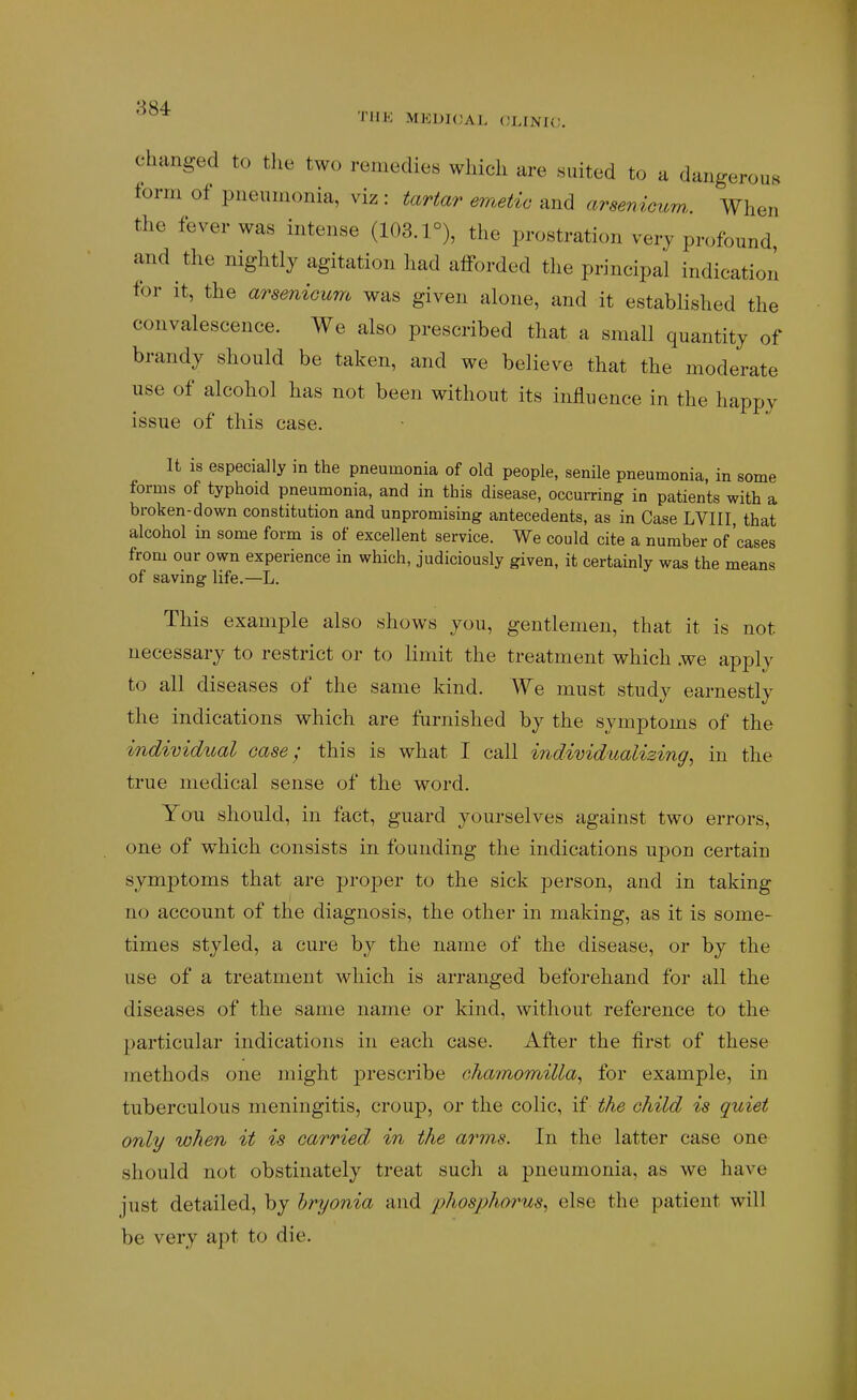 'i'lJK MEDKJAL (JLINIC. changed to tlie two remedies wliicli are suited to a dangerous form of pneumonia, viz : tartar emetic and arsenicuw. When the fever was intense (103.1°), the prostration very profound and the nightly agitation had afforded the principal indication for it, the arsenicum was given alone, and it established the convalescence. We also prescribed that a small quantity of brandy should be taken, and we believe that the moderate use of alcohol has not been without its influence in the happy issue of this case. It is especially in the pneumonia of old people, senile pneumonia, in some forms of typhoid pneumonia, and in this disease, occurring in patients with a broken-down constitution and unpromising antecedents, as in Case LVIII, that alcohol in some form is of excellent service. We could cite a number of'cases from our own experience in which, judiciously given, it certainly was the means of saving life.—L. This example also shows you, gentlemen, that it is not necessary to restrict or to limit the treatment which .we apply to all diseases of the same kind. We must study earnestly the indications which are furnished by the symptoms of the individual case; this is what I call individualizing, in the true medical sense of the word. You should, in fact, guard yourselves against two errors, one of which consists in founding the indications upon certain symptoms that are proper to the sick person, and in taking no account of the diagnosis, the other in making, as it is some- times styled, a cure by the name of the disease, or by the use of a treatment which is arranged beforehand for all the diseases of the same name or kind, without reference to the particular indications in each case. After the first of these methods one might prescribe chamomilla, for example, in tuberculous meningitis, croup, or the colic, if the child is quiet only when it is carried^ in the arms. In the latter case one should not obstinately treat such a pneumonia, as we have just detailed, by hryonia and phosphorus, else the patient will be very apt to die.