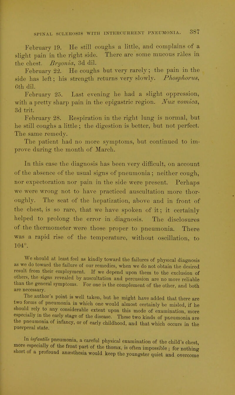 February 19. He still coughs a little, and complains of a slight pain in the right side. There are some mucous rales in the chest. Bryonia^ 3d dil. February 22. He coughs but very rarely; the pain in the side has left; his strength returns very slowly. Phospliorus^ 0th dil. February 25. Last evening he had a slight oppression, with a pretty sharp pain in the epigastric region. Nux vomica^ 3d trit. February 28. Respiration in the right lung is normal, but he still coughs a little ; the digestion is better, but not perfect. The same remedy. The patient had no more symptoms, but continued to im- prove during the month of March. In this case the diagnosis has been very difficult, on account of the absence of the usual signs of pneumonia ; neither cough, nor expectoration nor pain in the side were present. Perhaps we were wrong not to have practiced auscultation more thor- oughly. The seat of the hepatization, above and in front of the chest, is so rare, that we have spoken of it; it certainly helped to prolong the error in diagnosis. The disclosures of the thermometer were those proper to pneumonia. There was a rapid rise of the temperature, without oscillation, to 104°. We should at least feel as kindly toward the failures of physical diagnosis as we do toward the failure of our remedies, when we do not obtain the desired result from their employment. If we depend upon them to the exclusion of others, the signs revealed by auscultation and percussion are no more reliable than the general symptoms. For one is the complement of the other, and both are necessary. The author's point is well taken, but he might have added that there are two forms of pneumonia in which one would almost certainly be misled, if he should rely to any considerable extent upon this mode of examination, more especially in the early stage of the disease. These two kinds of pneumonia are the pneumonia of infancy, or of early childhood, and that which occurs in the puerperal state. In infantUe pneumonia, a careful physical examination of the child's chest more especially of the front part of the thorax, is often impossible ; for nothing short of a profound anesthesia would keep the youngster quiet and overcome