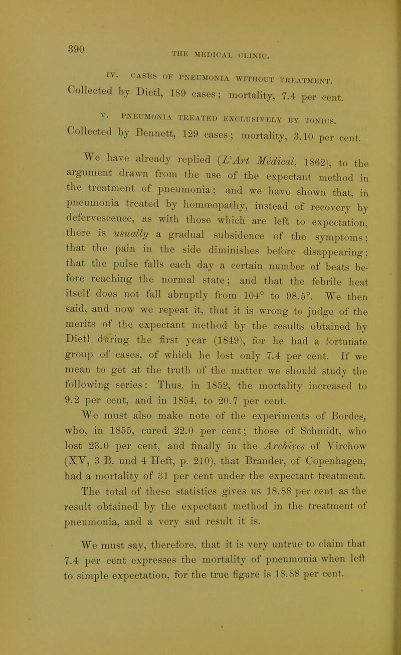 THE MEDICAL (^.INIC. IV. CASES OF PNEUMONIA WITHOUT TREATMENT. Collected by Dietl, 189 cases; mortality, 7.4 per cent. V. PNEUMONIA TREATED EXCLUSIVELY BY TONICi^. Collected by Bennett, 129 cases; mortality, 3.10 per cent. We have already replied {BArt Medical, 1862), to the argument drawn from the use of the expectant method in the treatment of pneumonia; and we have shown that, in pneumonia treated by homoeopathy, instead of recovery by defervescence, as with those which are left to expectation, there is usually a gradual subsidence of the symptoms; that the pain in the side diminishes before disappearing; that the pulse falls each day a certain number of beats be- fore reaching the normal state; and that the febrile heat itself does not fall abruptly from 104° to 98.5°. We then said, and now we repeat it, that it is wrong to judge of the merits of the expectant method by the results obtained by Dietl during the first year (1849), for he had a Ibrtuiiate group of cases, of which he lost only 7.4 per cent. If we mean to get at the truth of the matter we should study the following series: Thus, in 1852, the mortality increased to 9.2 per cent, and in 1854, to 20.7 per cent. We must also make note of the experiments of Bordes, who, in 1855, cured 22.0 per cent; those of Schmidt, who lost 23.0 per cent, and finally in the Archives of Yirchow (XY, 3 B. und 4 Heft, p. 210), that Brander, of Copenhagen, had a mortality of 31 per cent under the expectant treatment. The total of these statistics gives us 18.88 per cent as the result obtained by the expectant method in the treatment of pneumonia, and a very sad result it is. We must say, therefore, that it is very untrue to claim that 7.4 per cent expresses the mortality of pneumonia when U^t> to simple expectation, for'the true figure is 18.88 per cent.