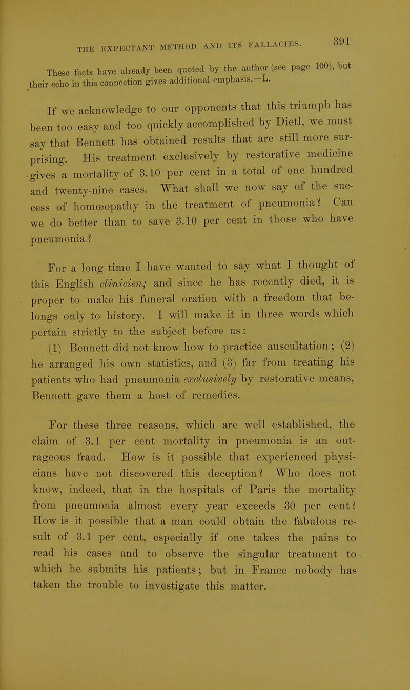 These facts have already been quoted by the author (see page 100), but _their echo in this connection gives additional emphasis.-L. If we acknowledge to our opponents that this triumph has been too easy and too quickly accomplished by Dietl, we must say that Bennett has obtained results that are still more sur- prising. His treatment exclusively by restorative medicine -gives a mortality of 3.10 per cent in a total of one hundred and twenty-nine cases. What shall we now say of the suc- cess of homcBopathy in the treatment of pneumonia? Can we do better than to save 3.10 per cent in those who have pneumonia ? For a long time I have wanted to say what I thought of this English dinicien; and since he has recently died, it is proper to make his funeral oration with a freedom that be- longs only to history. I will make it in three words which pertain strictly to the subject before us: (1) Bennett did not know how to practice auscultation ; (2) he arranged his own statistics, and (3) far from treating his patients who had pneumonia exclusively by restorative means, Bennett gave them a host of remedies. For these three reasons, which are well established, the claim of 3.1 per cent mortality in pneumonia is an out- rageous fraud. How is it possible that experienced physi- cians have not discovered this deception? Who does not know, indeed, that in the hospitals of Paris the mortality from pneumonia almost every year exceeds 30 per cent? How is it possible that a man could obtain the fabulous re- sult of 3.1 per cent, especially if one takes the pains to read his cases and to observe the singular treatment to which he submits his patients; but in France nobody has taken the trouble to investigate this matter.