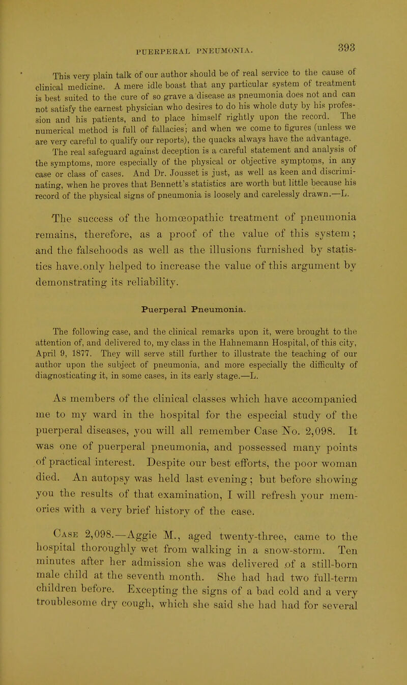 This very plain talk of our author Rhould be of real service to the cause of clinical medicine. A mere idle boast that any particular system of treatment is best suited to the cure of so grave a disease as pneumonia does not and can not satisfy the earnest physician who desires to do his whole duty by his profes- sion and his patients, and to place himself rightly upon the record. The numerical method is full of fallacies'; and when we come to Bgures (unless we are very careful to qualify our reports), the quacks always have the advantage. The real safeguard against deception is a careful statement and analysis of the symptoms, more especially of the physical or objective symptoms, in any case or class of cases. And Dr. Jousset is just, as well as keen and discrimi- nating, when he proves that Bennett's statistics are worth but little because his record of the physical signs of pneumonia is loosely and carelessly drawn.—L. The success of the homoeopathic treatment of pneumonia remains, therefore, as a proof of the value of this system ; and the falsehoods as well as the illusions furnished by statis- tics have.only helped to increase the value of this argument by demonstrating its reliability. Puerperal Pneumonia. The following case, and the clinical remarks upon it, were brought to the attention of, and delivered to, my class in the Hahnemann Hospital, of this city, April 9, 1877. They will serve still further to illustrate the teaching of our author upon the subject of pneumonia, and more especially the difficulty of diagnosticating it, in some cases, in its early stage.—L. As members of the clinical classes which have accompanied me to my ward in the hospital for the especial study of the puerperal diseases, you will all remember Case ISTo. 2,098. It was one of puerperal pneumonia, and possessed many points of practical interest. Despite our best efforts, the poor woman died. An autopsy was held last evening; but before showing you the results of that examination, I will refresh your mem- ories with a very brief history of the case. Case 2,098.—Aggie M., aged twenty-three, came to the hospital thoroughly wet from walking in a snow-storm. Ten minutes after her admission she was delivered .of a still-born male child at the seventh month. She had had two full-term children before. Excepting the signs of a bad cold and a very troublesome dry cough, which she said she had had for several