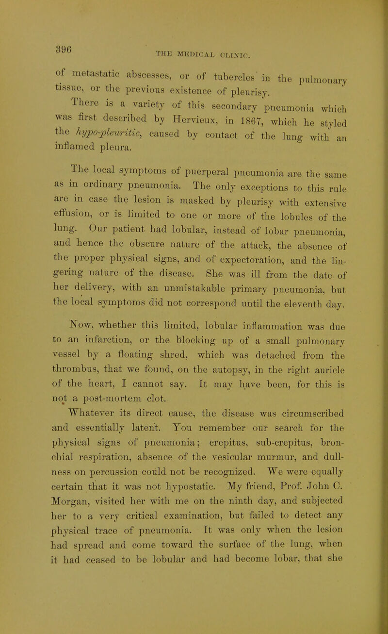 of metastatic abscesses, or of tubercles'in the pulmonary tissue, or the previous existence of pleurisy. There is a variety of this secondary pneumonia which was first described by Hervieux, in 1867, which he styled the hypo-pleuritic, caused by contact of the lung with an inflamed pleura. The local symptoms of puerperal pneumonia are the same as in ordinary pneumonia. The only exceptions to this rule are in case the lesion is masked by pleurisy with extensive effusion, or is limited to one or more of the lobules of the lung. Our patient had lobular, instead of lobar pneumonia, and hence the obscure nature of the attack, the absence of the proper physical signs, and of expectoration, and the lin- gering nature of the disease. She was ill from the date of her delivery, with an unmistakable primary pneumonia, but the local symptoms did not correspond until the eleventh day. I^ow, whether this limited, lobular inflammation was due to an infarction, or the blocking up of a small pulmonary vessel by a floating shred, which was detached from the thrombus, that we found, on the autopsy, in the right auricle of the heart, I cannot say. It may have been, for this is no^t a post-mortem clot. Whatever its direct cause, the disease was circumscribed and essentially latent. You remember our search for the physical signs of pneumonia; crepitus, sub-crepitus, bron- chial respiration, absence of the vesicular murmur, and dull- ness on percussion could not be recognized. We were equally certain that it was not hypostatic. My friend, Prof. John C. Morgan, visited her with me on the ninth day, and subjected her to a very critical examination, but failed to detect any physical trace of pneumonia. It was only when the lesion had spread and come toward the surface of the lung, when it had ceased to be lobular and had become lobar, that she