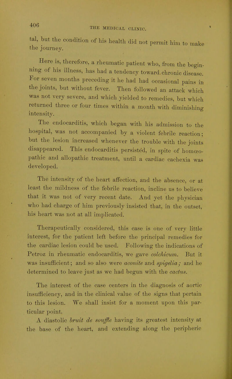 ^^^ THE MEDICAL OLINIO. tal, but the condition of his health did not permit him to make the journey. Here is, therefore, a rheumatic patient who, from the begin- ning of his illness, has had a tendency toward, chronic disease. For seven months preceding it he had had occasional pains in the joints, but without fever. Then followed an attack which was not very severe, and which yielded to remedies, but which returned three or four times within a month with diminishing intensity. The endocarditis, which began with his admission to the hospital, was not accompanied by a violent febrile reaction; but the lesion increased whenever the trouble with the joints disappeared. This endocarditis persisted, in spite of homceo- pathic and allopathic treatment, until a cardiac cachexia was developed. The intensity of the heart affection, and the absence, or at least the mildness of the febrile reaction, incline us to believe that it was not of very recent date. And yet the physician who had charge of him previously insisted that, in the outset, his heart was not at all implicated. Therapeutically considered, this case is one of very little interest, for the patient left before the principal remedies for the cardiac lesion could be used. Following the indications of Petroz in rheumatic endocarditis, we gave colchicum. But it was insufficient; and so also were aconite and spigelia / and he determined to leave just as we had begun with the cactus. The interest of the case centers in the diagnosis of aortic insufficiency, and in the clinical value of the signs that pertain to this lesion. We shall insist for a moment upon this par- ticular point. A diastolic hruit de souffle having its greatest intensity at the base of the heart, and extending along the peripheric