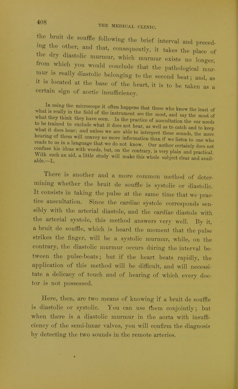 miir IS really diastolic belonging to tlie second beat; and It IS located at the base of the heart, it is to be taken a* certain sign of aortic insnfficiency. There is another and a more common method of deter- mining whether the bruit de souffle is systolic or diastolic. It consists in taking the pulse at the same time that we prac- tice auscultation. Since the cardiac systole corresponds sen- sibly with the arterial diastole, and the cardiac diastole with the arterial systole, this method answers very well. By it, a bruit de souffle, which is heard the moment that the pulse strikes the finger, will be a systolic murmur, while, on the contrary, the diastolic murmur occurs during the interval be- tween the pulse-beats; but if the heart beats rapidly, the application of this method will be difficult, and will necessi- tate a delicacy of touch and of hearing of which every doc- tor is not 250ssessed. Here, then, are two means of knowing if a bruit de souffle is diastolic or systolic. You can use them conjointly; but when there is a diastolic murmur in the aorta with insuffi- ciency of the semi-lunar valves, you will confirm the diagnosis by detecting the two sounds in the remote arteries.