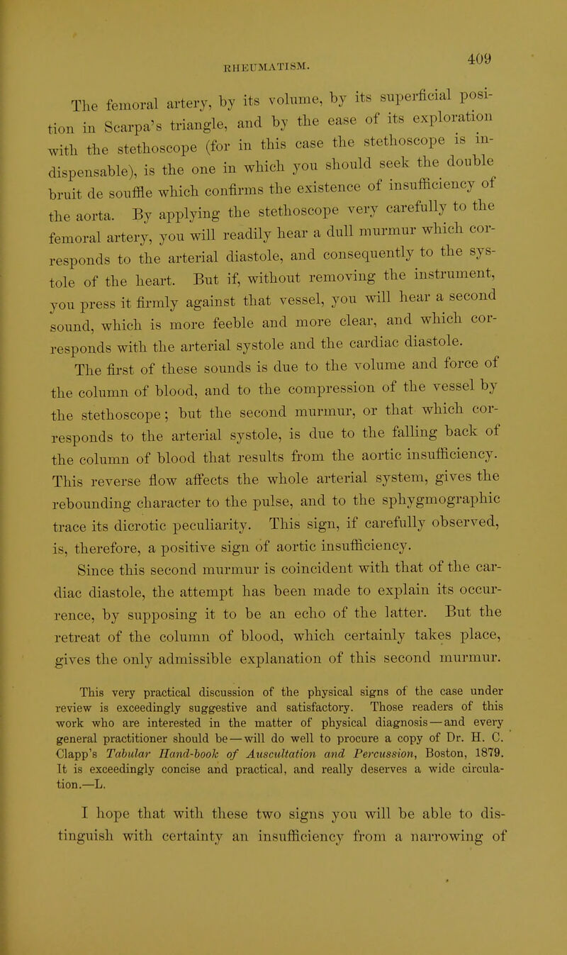 EHEUMATI8M. ^^^ The femoral artery, by its vohime, by its superficial posi- tion in Scarpa's triangle, and by the ease of its exploration with the stethoscope (for in this case the stethoscope is in- dispensable), is the one in which you should seek the double hruit de souffle which confirms the existence of insufficiency of the aorta. By applying the stethoscope very carefully to the femoral artery, you will readily hear a dull murmur which cor- responds to the arterial diastole, and consequently to the sys- tole of the heart. But if, without removing the instrument, you press it firmly against that vessel, you will hear a second sound, which is more feeble and more clear, and which cor- responds with the arterial systole and the cardiac diastole. The first of these sounds is due to the volume and force of the column of blood, and to the compression of the vessel by the stethoscope; but the second murmur, or that which cor- responds to the arterial systole, is due to the falling back of the column of blood that results from the aortic insufficiency. This reverse flow affects the whole arterial system, gives the rebounding character to the pulse, and to the sphygmographic trace its dicrotic peculiarity. This sign, if carefully observed, is, therefore, a positive sign of aortic insufficiency. Since this second murmur is coincident with that of the car- diac diastole, the attempt has been made to explain its occur- rence, by supposing it to be an echo of the latter. But the retreat of the column of blood, which certainly takes place, gives the only admissible explanation of this second murmur. This very practical discussion of the physical signs of the case under review is exceedingly suggestive and satisfactory. Those readers of this work who are interested in the matter of physical diagnosis — and every general practitioner should be — will do well to procure a copy of Dr. H. C. Clapp's Tabular TIand-hook of Auscultation and Percussion, Boston, 1879. It is exceedingly concise and practical, and really deserves a wide circula- tion.—L. I hope that with these two signs you will be able to dis- tinguish with certainty an insufficiency from a narrowing of