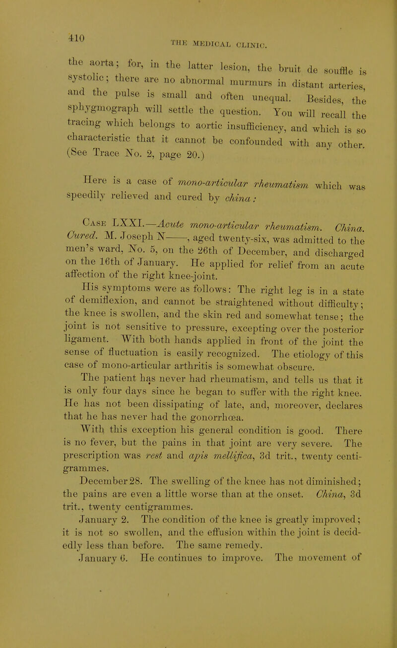 niK MEDICAL CLINIC. tlie aorta; for, in the latter lesion, the bruit de souffle is systolic; there are no abnormal murmurs in distant arteries and the pulse is small and often nneqnal. Besides the sphygmograph will settle the question. You will recall the tracing which belongs to aortic insufficiency, and which is so characteristic that it cannot be confounded with any other. (See Trace No. 2, page 20.) Here is a case of mono-artiGular rheumatism which speedily relieved and cured by china: was Case LXXl.—Acute mono-articular rheumatism. China Cured. M. Joseph N , aged twenty-six, was admitted to the men's ward, No. 5, on the 26th of December, and discharged on the 16th of January. He applied for relief from an acute affection of the right knee-joint. His symptoms were as follows: The right leg is in a state of demiflexion, and cannot be straightened without difficulty; the knee is swollen, and the skin red and somewhat tense; the joint is not sensitive to pressure, excepting over the posterior ligament. With both hands applied in front of the joint the sense of fluctuation is easily recognized. The etiology of this case of mono-articular arthritis is somewhat obscure. The patient has never had rheumatism, and tells us that it is only four days since he began to suffer with the right knee. He has not been dissipating of late, and, moreover, declares that he has never had the gonorrhoea. With this exception his general condition is good. There is no fever, but the pains in that joint are very severe. The prescription was rest and apis mellifica., 3d trit., twenty centi- grammes. December28. The swelling of the knee has not diminished; the pains are even a little worse than at the onset. China., 3d trit., twenty centigrammes. January 2. The condition of the knee is greatly improved; it is not so swollen, and the effusion within the joint is decid- edly less than before. The same remedy. January 0. He continues to improve. The movement of