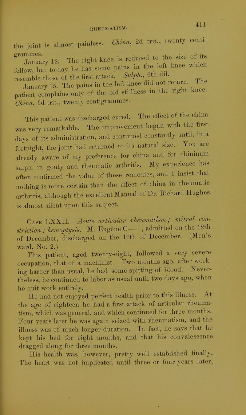 the joint is almost painless. CUna. 2d trit., twenty centi- ^''~ry 12. The right knee is reduced to the size of its fellot l^llt'to-day he hfs some pains in the left knee winch resemble those of the first attack. M/^A., b h dil. January 15. The pains in the left knee did not return The patient complains only of the old stiffness m the right knee. Chdna, 3d trit., twenty centigrammes. This patient was discharged cured. The effect of the china was very remarkable. The improvement began with the first days of its administration, and continued constantly until, in a fortnight, the joint had returned to its natural size. You are already aware of my preference for china and for chininum sulph. in gouty and rheumatic arthritis. My experience has often confirmed the value of these remedies, and I insist that nothing is more certain than the effect of china in rheumatic arthritis, although the excellent Manual of Dr. Richard Hughes is almost silent upon this subject. Case LXXll.—Acute articular rheumatism; mitral con- striction; hemoptysis. M. Eugene C , admitted on the 12th of December, discharged on the 17th of December. (Men's ward, No. 2.) This patient, aged twenty-eight, followed a very severe occupation, that of a machinist. Two months ago, after work- ing harder than usual, he had some spitting of blood. Never- theless, he continued to labor as usual until two days ago, when lie quit work entirely. He had not enjoyed perfect health prior to this illness. At the age of eighteen he had a first attack of articular rheuma- tism, which was general, and which continued for three months. Four years later he was again seized with rheumatism, and the illness was of much longer duration. In fact, he says that he kept his bed for eight months, and that his convalescence dragged along for three months. His health was, however, pretty well established finally. The heart was not implicated until three or four years later,