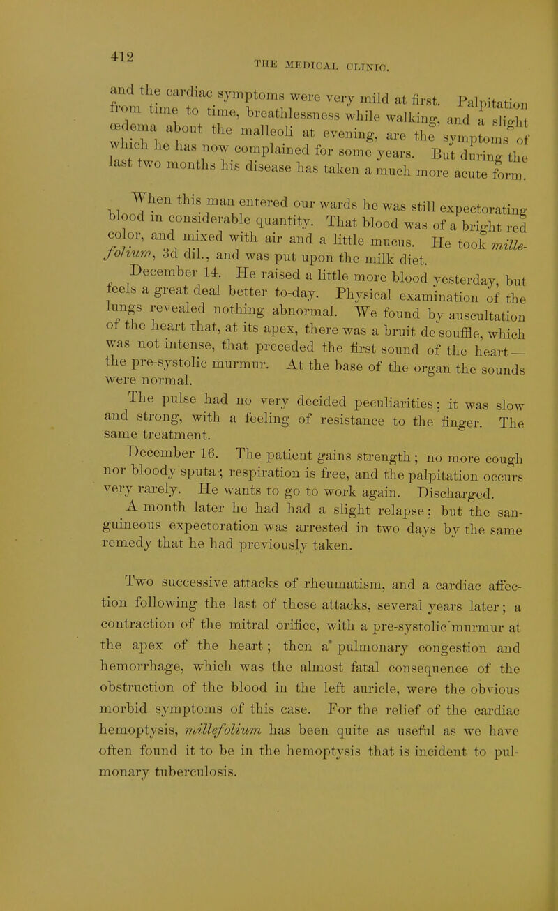 THE MEDICAL CLINIC. and the cardiac symptoms were very mild at first. Palpitation from time to time, breathlessness while walking, and a ^dema about the malleoli at evening, are thf'sympL f two some years. Bui during tl last two months his disease has taken a much more acute form. When this man entered our wards he was still expectorating blood m considerable quantity. That blood was of a bright red CO or, and mixed with air and a little mucus. He took mille- /oHum, Sd diL, and was put upon the milk diet December 14. He raised a little more blood yesterday, but feels a great deal better to-day. Physical examination of the lungs revealed nothing abnormal. We found by auscultation ot the heart that, at its apex, there was a bruit de souffle, which was not intense, that preceded the first sound of the heart — the pre-systolic murmur. At the base of the organ the sounds were normal. The pulse had no very decided peculiarities; it was slow and strong, with a feeling of resistance to the finger. The same treatment. December 16. The patient gains strength ; no more cough nor bloody sputa-; respiration is free, and the palpitation occurs very rarely. He wants to go to work again. Discharged. ^ A month later he had had a slight relapse; but the san- guineous expectoration was arrested in two days by the same remedy that he had previously taken. Two successive attacks of rheumatism, and a cardiac aifec- tion following the last of these attacks, several years later; a contraction of the mitral orifice, with a pre-systolic'murmur at the apex of the heart; then a* pulmonary congestion and hemorrhage, which was the almost fatal consequence of the obstruction of the blood in the left auricle, were the obvious morbid symptoms of this case. For the relief of the cardiac hemoptysis, niillefoliwn has been quite as useful as we have often found it to be in the hemoi^tysis that is incident to pul- monary tuberculosis.