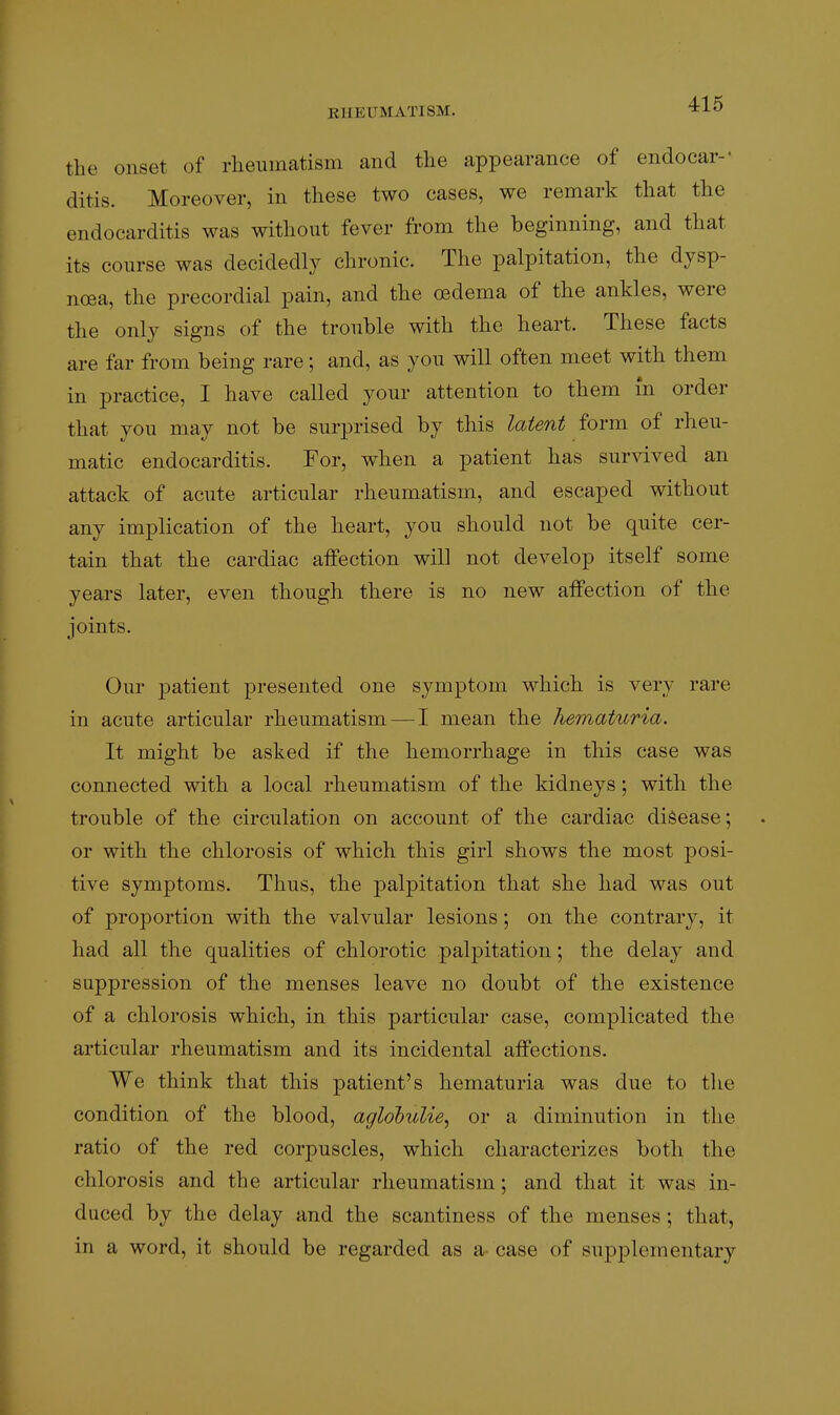 the onset of rlieumatism and tlie appearance of endocar-' ditis. Moreover, in these two cases, we remark that the endocarditis was without fever from the beginning, and that its course was decidedly chronic. The palpitation, the dysp- noea, the precordial pain, and the oedema of the ankles, were the only signs of the trouble with the heart. These facts are far from being rare; and, as you will often meet with them in practice, I have called your attention to them m order that you may not be surprised by this latent form of rheu- matic endocarditis. For, when a patient has survived an attack of acute articular rheumatism, and escaped without any implication of the heart, you should not be quite cer- tain that the cardiac aifection will not develop itself some years later, even though there is no new affection of the joints. Our patient presented one symptom which is very rare in acute articular rheumatism — I mean the hematuria. It might be asked if the hemorrhage in this case was connected with a local rheumatism of the kidneys; with the trouble of the circulation on account of the cardiac disease; or with the chlorosis of which this girl shows the most posi- tive symptoms. Thus, the palpitation that she had was out of proportion with the valvular lesions; on the contrary, it had all the qualities of chlorotic palpitation; the delay and suppression of the menses leave no doubt of the existence of a chlorosis which, in this particular case, complicated the articular rheumatism and its incidental affections. We think that this patient's hematuria was due to the condition of the blood, aglobulie, or a diminution in the ratio of the red corpuscles, which characterizes both the chlorosis and the articular rheumatism; and that it was in- duced by the delay and the scantiness of the menses; that, in a word, it should be regarded as a- case of supplementary