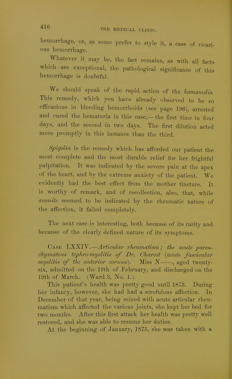 THE MEDICAL CLINIC. hemorrliage, or, as some prefer to style it, a case of vicari- ous hemorrhage. Whatever it may be, the fact remains, as with all facts which are exceptional, the pathological significance of this hemorrhage is doubtful. We should speak of the rapid action of the hamamelis. This remedy, which you have already observed to be so efficacious in bleeding hemorrhoids (see page 196), arrested and cured the hematuria in this case,—the first time in four days, and the second in two days. The first dilution acted more promptly in this instance than the third. Spigelia is the remedy which has alForded our patient the most complete and the most durable relief for her frightful palpitation. It was indicated by the severe pain at the apex of the heart, and by the extreme anxiety of the patient. We evidently had the best effect from the mother tincture. It is worthy of remark, and of recollection, also, that, while aconite seemed to be indicated by the rheumatic nature of the affection, it failed completely. The next case is interesting, both because of its rarity and because of the clearly defined nature of its symptoms. Case LXXIY.—Articular rheumatism; the acute pa7'en- chymatous tejphro-myelitis of Dr. Charcot {acute fascicular myelitis of the anterior cornua). Miss JS , aged twenty- six, admitted on the 19th of February, and discharged on the 19th of March. (Ward 3, I^o. 1.) This patient's health was pretty good until 1873. During her infancy, however, she had had a scrofulous affection. In December of that year, being seized with acute articular rheu- matism which affected the various joints, she kept her bed for two months. After this first attack her health was pretty well restored, and she was able to resume her duties. At the beginning of January, 1875, she was taken with a