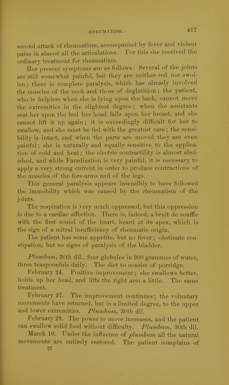 41T second attack of rheumatism, accompanied by fever and violent pains in almost all the articulations. For tliis she received the ordinary treatment for rheumatism. Her present symptoms are as follows : Several of the joints are still somewhat painful, but they are neither red nor swol- len; there is complete paralysis, which has already involved the muscles of the neck and those' of deglutition; the patient, who is helpless when she is lying upon the back, cannot move the extremities in the slightest degree; when the assistants seat her upon the bed her head falls upon her breast, and she cannot lift it up again ; it is exceedingly difficult for her to swallow, and she must be fed with the greatest care; the sensi- bility is intact, and when the parts are moved they are even painful; she is naturally and equally sensitive to the applica- tion of cold and heat; the electric contractility is almost abol- ished, and while Faradization is very painful, it is necessary to apply a very strong current in order to produce contractions of the muscles of the fore-arms and of the legs. This general j)aralysis appears insensibly to have followed the immobility which was caused by the rheumatism of the joints. The respiration is very much oppressed, but this oppression is due to a cardiac affection. There is, indeed, a bruit de souffle with the first sound of the heart, heard at its apex, which is the sign of a mitral insufficiency of rheumatic origin. The patient has some appetite, but no fever; obstinate con- stipation, but no signs of paralysis of the bladder. Plumbum^ 30th dil., four globules in 200 grammes of water, three teaspoonfuls daily. The diet to consist of porridge. February 24. Positive improvement; she swallows better, holds up her head, and lifts the right arm a little. The same treatment. February 27. The improvement continues ; the voluntary movements have returned, but in a limited degree, to the upper and lower extremities. Plumbum^ 30th dil. February 28. The power to move increases, and the patient can swallow solid food without difficulty. Plumhum, 30th dil. March 10. Under the influence of plmnlum all the natural movements are entirely restored. Tlie patient complains of 27